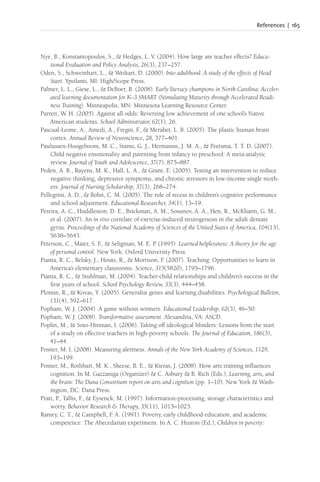 References | 165
Nye, B., Konstantopoulos, S., & Hedges, L. V. (2004). How large are teacher effects? Educa-
tional Evaluation and Policy Analysis, 26(3), 237–257.
Oden, S., Schweinhart, L., & Weikart, D. (2000). Into adulthood: A study of the effects of Head
Start. Ypsilanti, MI: High/Scope Press.
Palmer, L. L., Giese, L., & DeBoer, B. (2008). Early literacy champions in North Carolina: Acceler-
ated learning documentation for K–3 SMART (Stimulating Maturity through Accelerated Readi-
ness Training). Minneapolis, MN: Minnesota Learning Resource Center.
Parrett, W. H. (2005). Against all odds: Reversing low achievement of one school’s Native
American students. School Administrator, 62(1), 26.
Pascual-Leone, A., Amedi, A., Fregni, F
., & Merabet, L. B. (2005). The plastic human brain
cortex. Annual Review of Neuroscience, 28, 377–401.
Paulussen-Hoogeboom, M. C., Stams, G. J., Hermanns, J. M. A., & Peetsma, T. T. D. (2007).
Child negative emotionality and parenting from infancy to preschool: A meta-analytic
review. Journal of Youth and Adolescence, 37(7), 875–887.
Peden, A. R., Rayens, M. K., Hall, L. A., & Grant, E. (2005). Testing an intervention to reduce
negative thinking, depressive symptoms, and chronic stressors in low-income single moth-
ers. Journal of Nursing Scholarship, 37(3), 268–274.
Pellegrini, A. D., & Bohn, C. M. (2005). The role of recess in children’s cognitive performance
and school adjustment. Educational Researcher, 34(1), 13–19.
Pereira, A. C., Huddleston, D. E., Brickman, A. M., Sosunov, A. A., Hen, R., McKhann, G. M.,
et al. (2007). An in vivo correlate of exercise-induced neurogenesis in the adult dentate
gyrus. Proceedings of the National Academy of Sciences of the United States of America, 104(13),
5638–5643.
Peterson, C., Maier, S. F
., & Seligman, M. E. P. (1995). Learned helplessness: A theory for the age
of personal control. New York: Oxford University Press.
Pianta, R. C., Belsky, J., Houts, R., & Morrison, F
. (2007). Teaching: Opportunities to learn in
America’s elementary classrooms. Science, 315(5820), 1795–1796.
Pianta, R. C., & Stuhlman, M. (2004). Teacher-child relationships and children’s success in the
first years of school. School Psychology Review, 33(3), 444–458.
Plomin, R., & Kovas, Y. (2005). Generalist genes and learning disabilities. Psychological Bulletin,
131(4), 592–617.
Popham, W. J. (2004). A game without winners. Educational Leadership, 62(3), 46–50.
Popham, W. J. (2008). Transformative assessment. Alexandria, VA: ASCD.
Poplin, M., & Soto-Hinman, I. (2006). Taking off ideological blinders: Lessons from the start
of a study on effective teachers in high-poverty schools. The Journal of Education, 186(3),
41–44.
Posner, M. I. (2008). Measuring alertness. Annals of the New York Academy of Sciences, 1129,
193–199.
Posner, M., Rothbart, M. K., Sheese, B. E., & Kieras, J. (2008). How arts training influences
cognition. In M. Gazzaniga (Organizer) & C. Asbury & B. Rich (Eds.), Learning, arts, and
the brain: The Dana Consortium report on arts and cognition (pp. 1–10). New York & Wash-
ington, DC: Dana Press.
Pratt, P., Tallis, F
., & Eysenck, M. (1997). Information-processing, storage characteristics and
worry. Behavior Research & Therapy, 35(11), 1015–1023.
Ramey, C. T., & Campbell, F
. A. (1991). Poverty, early childhood education, and academic
competence: The Abecedarian experiment. In A. C. Huston (Ed.), Children in poverty:
 
