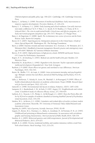 166 | Teaching with Poverty in Mind
Child development and public policy (pp. 190–221). Cambridge, UK: Cambridge University
Press.
Ramey, C., & Ramey, S. (1998). Prevention of intellectual disabilities: Early interventions to
improve cognitive development. Preventive Medicine, 27, 224–232.
Ramey, C. T., & Ramey, S. L. (2006). Early learning and school readiness: Can early interven-
tion make a difference? In N. F
. Watt, C. C. Ayoub, R. H. Bradley, J. E. Puma, & W. A.
Lebeouf (Eds.), The crisis in youth mental health: Critical issues and effective programs, vol. 4:
Early intervention programs and policies (pp. 291–317). Westport, CT: Praeger Press.
Ratey, J., & Hagerman, E. (2008). Spark: The revolutionary new science of exercise and the brain.
Boston: Little, Brown & Company.
Rector, R. E. (2005). Importing poverty: Immigration and poverty in the United States: A book of
charts (Special Report #9). Washington, DC: The Heritage Foundation.
Reeve, J. (2006). Extrinsic rewards and inner motivation. In C. Evertson, C. M. Weinstein, & C. S.
Weinstein (Eds.), Handbook of classroom management: Research, practice and contemporary issues
(pp. 645–664). Mahwah, NJ: Lawrence Erlbaum Associates.
Reeves, D. B. (2003). High performance in high poverty schools: 90/90/90 and beyond. Denver,
CO: Center for Performance Assessment.
Rogers, D. E., & Ginzberg, E. (1993). Medical care and the health of the poor. Boulder, CO:
Westview Press.
Rosenthal, R., & Jacobson, L. (1992). Pygmalion in the classroom: Teacher expectation and pupils’
intellectual development (Expanded ed.). New York: Irvington.
Rushton, J. P. (2000). Flynn effects not genetic and unrelated to race differences. American
Psychologist, 55(5), 542–543.
Rutter, M., Moffitt, T. E., & Caspi, A. (2006). Gene-environment interplay and psychopathol-
ogy: Multiple varieties but real effects. Journal of Child Psychology and Psychiatry, 47(3–4),
226–261.
Sallis, J., McKenzie, T., Kolody, B., Lewis, M., Marshall, S., & Rosengard, P. (1999). Effects of
health-related physical education on academic achievement: Project SPARK. Research Quar-
terly for Exercise and Sport, 70(2), 127–134.
Sameroff, A. (1998). Environmental risk factors in infancy. Pediatrics, 102(5), 1287–1292.
Sampson, R. J., Raudenbush, S. W., & Earls, F
. (1997, August 15). Neighborhoods and violent
crime: A multilevel study of collective efficacy. Science, 277, 918–924.
Sanborn, K. J., Truscott, S. D., Phelps, L., & McDougal, J. L. (2003). Does the Flynn effect dif-
fer by IQ level in samples of students classified as learning disabled? Journal of Psychoeduca-
tional Assessment, 21(2), 145–159.
Sanders, W. L., & Rivers, J. C. (1996). Cumulative and residual effects of teachers on future student
academic achievement. Knoxville, TN: University of Tennessee Value-Added Research and
Assessment Center.
Sapolsky, R. (2005). Sick of poverty. Scientific American, 293(6), 92–99.
Sargent, D., Brown, M. J., Freeman, J. L., Bailey, A., Goodman, D., & Freeman, D. H., Jr. (1995).
Childhood lead poisoning in Massachusetts communities: Its association with sociodemo-
graphic and housing characteristics. American Journal of Public Health, 85(4), 528–534.
Saudino, K. J. (2005). Behavioral genetics and child temperament. Journal of Developmental and
Behavioral Pediatrics, 26(3), 214–223.
Schafft, K. A. (2006). Poverty, residential mobility, and student transiency within a rural New
York school district. Rural Sociology, 71(2), 212–231.
 