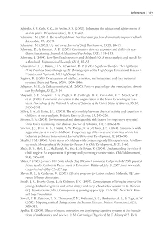 References | 167
Schinke, S. P., Cole, K. C., & Poulin, S. R. (2000). Enhancing the educational achievement of
at-risk youth. Prevention Science, 1(1), 51–60.
Schmoker, M. (2001). The results fieldbook: Practical strategies from dramatically improved schools.
Alexandria, VA: ASCD.
Schmoker, M. (2002). Up and away. Journal of Staff Development, 23(2), 10–13.
Schwartz, D., & Gorman, A. H. (2003). Community violence exposure and children’s aca-
demic functioning. Journal of Educational Psychology, 95(1), 163–173.
Schwartz, J. (1994). Low-level lead exposure and children’s IQ: A meta-analysis and search for
a threshold. Environmental Research, 65(1), 42–55.
Schweinhart, L. J., Barnes, H. V., & Weikart, D. P. (1993). Significant benefits: The High/Scope
Perry Preschool Study through age 27. (Monographs of the High/Scope Educational Research
Foundation). Ypsilanti, MI: High/Scope Press.
Segawa, M. (2008). Development of intellect, emotion, and intentions, and their neuronal
systems. Brain and Nerve, 60(9), 1009–1016.
Seligman, M. E., & Csikszentmihalyi, M. (2000). Positive psychology: An introduction. Ameri-
can Psychologist, 55(1), 5–14.
Shaywitz, S. E., Shaywitz, B. A., Pugh, K. R., Fulbright, R. K., Constable, R. T., Mencl, W. E.,
et al. (1998). Functional disruption in the organization of the brain for reading in dys-
lexia. Proceedings of the National Academy of Sciences of the United States of America, 95(5),
2636–2641.
Sibley, B. A., & Etnier, J. L. (2003). The relationship between physical activity and cognition in
children: A meta-analysis. Pediatric Exercise Science, 15, 243–256.
Simoes, E. A. (2003). Environmental and demographic risk factors for respiratory syncytial
virus lower respiratory tract disease. Journal of Pediatrics, 143, S118–S126.
Sinclair, J. J., Pettit, G. S., Harrist, A. W., Dodge, K. A., & Bates, J. E. (1994). Encounters with
aggressive peers in early childhood: Frequency, age differences and correlates of risk for
behavior problems. International Journal of Behavioral Development, 17, 675–696.
Skeels, H. M. (1966). Adult status of children with contrasting early life experiences: A follow-
up study. Monographs of the Society for Research in Child Development, 31(3), 1–65.
Slack, K. S., Holl, J. L., McDaniel, M., Yoo, J., & Bolger, K. (2004). Understanding the risks of
child neglect: An exploration of poverty and parenting characteristics. Child Maltreatment,
9(4), 395–408.
Slater, P. (2003, January 28). State schools chief O’Connell announces California kids’ 2002 physical
fitness results. California Department of Education. Retrieved July 8, 2007, from www.cde.
ca.gov/nr/ne/yr03/yr03rel07.asp
Slavin, R. E., & Calderon, M. (2001). Effective programs for Latino students. Mahwah, NJ: Law-
rence Erlbaum Associates.
Smith, J. R., Brooks-Gunn, J., & Klebanov, P. K. (1997). Consequences of living in poverty for
young children’s cognitive and verbal ability and early school achievement. In G. Duncan
& J. Brooks-Gunn (Eds.), Consequences of growing up poor (pp. 132–189). New York: Rus-
sell Sage Foundation.
Sowell, E. R., Peterson, B. S., Thompson, P. M., Welcome, S. E., Henkenius, A. L., & Toga, A. W.
(2003). Mapping cortical change across the human life span. Nature Neuroscience, 6(3),
309–315.
Spelke, E. (2008). Effects of music instruction on developing cognitive systems at the founda-
tions of mathematics and science. In M. Gazzaniga (Organizer) & C. Asbury & B. Rich
 