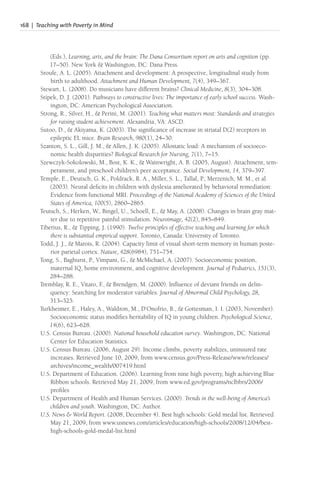 168 | Teaching with Poverty in Mind
(Eds.), Learning, arts, and the brain: The Dana Consortium report on arts and cognition (pp.
17–50). New York & Washington, DC: Dana Press.
Sroufe, A. L. (2005). Attachment and development: A prospective, longitudinal study from
birth to adulthood. Attachment and Human Development, 7(4), 349–367.
Stewart, L. (2008). Do musicians have different brains? Clinical Medicine, 8(3), 304–308.
Stipek, D. J. (2001). Pathways to constructive lives: The importance of early school success. Wash-
ington, DC: American Psychological Association.
Strong, R., Silver, H., & Perini, M. (2001). Teaching what matters most: Standards and strategies
for raising student achievement. Alexandria, VA: ASCD.
Sutoo, D., & Akiyama, K. (2003). The significance of increase in striatal D(2) receptors in
epileptic EL mice. Brain Research, 980(1), 24–30.
Szanton, S. L., Gill, J. M., & Allen, J. K. (2005). Allostatic load: A mechanism of socioeco-
nomic health disparities? Biological Research for Nursing, 7(1), 7–15.
Szewczyk-Sokolowski, M., Bost, K. K., & Wainwright, A. B. (2005, August). Attachment, tem-
perament, and preschool children’s peer acceptance. Social Development, 14, 379–397.
Temple, E., Deutsch, G. K., Poldrack, R. A., Miller, S. L., Tallal, P., Merzenich, M. M., et al.
(2003). Neural deficits in children with dyslexia ameliorated by behavioral remediation:
Evidence from functional MRI. Proceedings of the National Academy of Sciences of the United
States of America, 100(5), 2860–2865.
Teutsch, S., Herken, W., Bingel, U., Schoell, E., & May, A. (2008). Changes in brain gray mat-
ter due to repetitive painful stimulation. Neuroimage, 42(2), 845–849.
Tiberius, R., & Tipping, J. (1990). Twelve principles of effective teaching and learning for which
there is substantial empirical support. Toronto, Canada: University of Toronto.
Todd, J. J., & Marois, R. (2004). Capacity limit of visual short-term memory in human poste-
rior parietal cortex. Nature, 428(6984), 751–754.
Tong, S., Baghurst, P., Vimpani, G., & McMichael, A. (2007). Socioeconomic position,
maternal IQ, home environment, and cognitive development. Journal of Pediatrics, 151(3),
284–288.
Tremblay, R. E., Vitaro, F
., & Brendgen, M. (2000). Influence of deviant friends on delin-
quency: Searching for moderator variables. Journal of Abnormal Child Psychology, 28,
313–325.
Turkheimer, E., Haley, A., Waldron, M., D’Onofrio, B., & Gottesman, I. I. (2003, November).
Socioeconomic status modifies heritability of IQ in young children. Psychological Science,
14(6), 623–628.
U.S. Census Bureau. (2000). National household education survey. Washington, DC: National
Center for Education Statistics.
U.S. Census Bureau. (2006, August 29). Income climbs, poverty stabilizes, uninsured rate
increases. Retrieved June 10, 2009, from www.census.gov/Press-Release/www/releases/
archives/income_wealth/007419.html
U.S. Department of Education. (2006). Learning from nine high poverty, high achieving Blue
Ribbon schools. Retrieved May 21, 2009, from www.ed.gov/programs/nclbbrs/2006/
profiles
U.S. Department of Health and Human Services. (2000). Trends in the well-being of America’s
children and youth. Washington, DC: Author.
U.S. News & World Report. (2008, December 4). Best high schools: Gold medal list. Retrieved
May 21, 2009, from www.usnews.com/articles/education/high-schools/2008/12/04/best-
high-schools-gold-medal-list.html
 