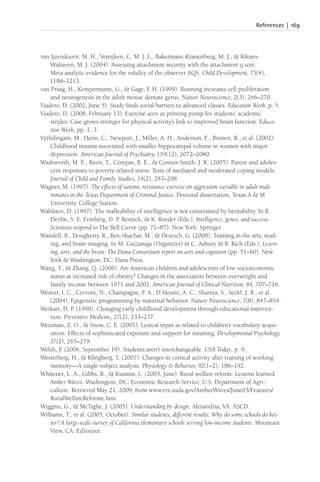 References | 169
van Ijzendoorn, M. H., Vereijken, C. M. J. L., Bakermans-Kranenburg, M. J., & Riksen-
Walraven, M. J. (2004). Assessing attachment security with the attachment q sort:
Meta-analytic evidence for the validity of the observer AQS. Child Development, 75(4),
1188–1213.
van Praag, H., Kempermann, G., & Gage, F
. H. (1999). Running increases cell proliferation
and neurogenesis in the adult mouse dentate gyrus. Nature Neuroscience, 2(3), 266–270.
Viadero, D. (2002, June 5). Study finds social barriers to advanced classes. Education Week, p. 5.
Viadero, D. (2008, February 13). Exercise seen as priming pump for students’ academic
strides: Case grows stronger for physical activity’s link to improved brain function. Educa-
tion Week, pp. 1, 3.
Vythilingam, M., Heim, C., Newport, J., Miller, A. H., Anderson, E., Bronen, R., et al. (2002).
Childhood trauma associated with smaller hippocampal volume in women with major
depression. American Journal of Psychiatry, 159(12), 2072–2080.
Wadsworth, M. E., Raviv, T., Compas, B. E., & Connor-Smith, J. K. (2005). Parent and adoles-
cent responses to poverty-related stress: Tests of mediated and moderated coping models.
Journal of Child and Family Studies, 14(2), 283–298.
Wagner, M. (1997). The effects of isotonic resistance exercise on aggression variable in adult male
inmates in the Texas Department of Criminal Justice. Doctoral dissertation, Texas A & M
University, College Station.
Wahlsten, D. (1997). The malleability of intelligence is not constrained by heritability. In B.
Devlin, S. E. Feinberg, D. P. Resnick, & K. Roeder (Eds.), Intelligence, genes, and success:
Scientists respond to The Bell Curve (pp. 71–87). New York: Springer.
Wandell, B., Dougherty, R., Ben-Shachar, M., & Deutsch, G. (2008). Training in the arts, read-
ing, and brain imaging. In M. Gazzaniga (Organizer) & C. Asbury & B. Rich (Eds.), Learn-
ing, arts, and the brain: The Dana Consortium report on arts and cognition (pp. 51–60). New
York & Washington, DC: Dana Press.
Wang, Y., & Zhang, Q. (2006). Are American children and adolescents of low socioeconomic
status at increased risk of obesity? Changes in the association between overweight and
family income between 1971 and 2002. American Journal of Clinical Nutrition, 84, 707–716.
Weaver, I. C., Cervoni, N., Champagne, F
. A., D’Alessio, A. C., Sharma, S., Seckl, J. R., et al.
(2004). Epigenetic programming by maternal behavior. Nature Neuroscience, 7(8), 847–854.
Weikart, D. P. (1998). Changing early childhood development through educational interven-
tion. Preventive Medicine, 27(2), 233–237.
Weizman, Z. O., & Snow, C. E. (2001). Lexical input as related to children’s vocabulary acqui-
sition: Effects of sophisticated exposure and support for meaning. Developmental Psychology,
37(2), 265–279.
Welsh, P. (2006, September 19). Students aren’t interchangeable. USA Today, p. 9.
Westerberg, H., & Klingberg, T. (2007). Changes in cortical activity after training of working
memory—A single-subject analysis. Physiology & Behavior, 92(1–2), 186–192.
Whitener, L. A., Gibbs, R., & Kusmin, L. (2003, June). Rural welfare reform: Lessons learned.
Amber Waves. Washington, DC: Economic Research Service, U.S. Department of Agri-
culture. Retrieved May 21, 2009, from www.ers.usda.gov/AmberWaves/June03/Features/
RuralWelfareReforme.htm
Wiggins, G., & McTighe, J. (2005). Understanding by design. Alexandria, VA: ASCD.
Williams, T., et al. (2005, October). Similar students, different results: Why do some schools do bet-
ter? A large-scale survey of California elementary schools serving low-income students. Mountain
View, CA: EdSource.
 
