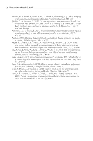 170 | Teaching with Poverty in Mind
Williams, W. M., Blythe, T., White, N., Li, J., Gardner, H., & Sternberg, R. J. (2002). Applying
psychological theories to educational practice. Psychological Science, 6, 623–628.
Winship, C., & Korenman, S. (1997). Does staying in school make you smarter? The effect of
education on IQ in The Bell Curve. In B. Devlin, S. E. Feinberg, D. P. Resnick, & K. Roeder
(Eds.), Intelligence, genes, and success: Scientists respond to The Bell Curve (pp. 215–234).
New York: Springer.
Wommack, J. C., & Delville, Y. (2004). Behavioral and neuroendocrine adaptations to repeated
stress during puberty in male golden hamsters. Journal of Neuroendocrinology, 16(9),
767–775.
Wood, C. (2002). Changing the pace of school: Slowing down the day to improve the quality
of learning. Phi Delta Kappan, 83(7), 545–550.
Wright, A. J., Nichols, T. R., Graber, J. A., Brooks-Gunn, J., & Botvin, G. J. (2004). It’s not
what you say, it’s how many different ways you can say it: Links between divergent peer
resistance skills and delinquency a year later. Journal of Adolescent Health, 35(5), 380–391.
Yang, Y., Cao, J., Xiong, W., Zhang, J., Zhou, Q., Wei, H., et al. (2003). Both stress experience
and age determine the impairment or enhancement effect of stress on spatial memory
retrieval. Journal of Endocrinology, 178(1), 45–54.
Yazzie-Mintz, E. (2007). Voices of students on engagement: A report on the 2006 High School Survey
of Student Engagement. Bloomington, IN: Center for Evaluation and Education Policy, Indi-
ana University.
Zhang, S. Y., & Carrasquillo, A. (1995). Chinese parents’ influence on academic performance.
New York State Association for Bilingual Education Journal, 10, 46–53.
Zohar, A., Degani, A., & Vaaknin, E. (2001). Teachers’ beliefs about low-achieving students
and higher order thinking. Teaching and Teacher Education, 17(4), 469–485.
Zuena, A. R., Mairesse, J., Casolini, P., Cinque, C., Alemà, G. S., Morley-Fletcher, S., et al.
(2008). Prenatal restraint stress generates two distinct behavioral and neurochemical pro-
files in male and female rats. PLoS ONE, 3(5), e2170.
 
