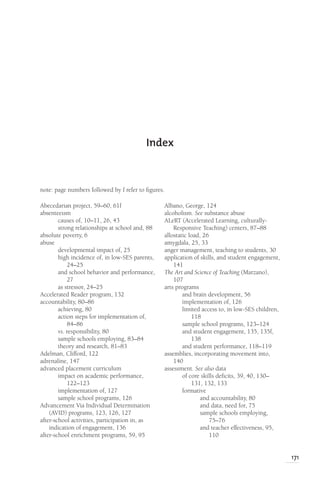 171
Index
Abecedarian project, 59–60, 61f
absenteeism
causes of, 10–11, 26, 43
strong relationships at school and, 88
absolute poverty, 6
abuse
developmental impact of, 25
high incidence of, in low-SES parents,
24–25
and school behavior and performance,
27
as stressor, 24–25
Accelerated Reader program, 132
accountability, 80–86
achieving, 80
action steps for implementation of,
84–86
vs. responsibility, 80
sample schools employing, 83–84
theory and research, 81–83
Adelman, Clifford, 122
adrenaline, 147
advanced placement curriculum
impact on academic performance,
122–123
implementation of, 127
sample school programs, 126
Advancement Via Individual Determination
(AVID) programs, 123, 126, 127
after-school activities, participation in, as
indication of engagement, 136
after-school enrichment programs, 59, 95
note: page numbers followed by f refer to figures.
Albano, George, 124
alcoholism. See substance abuse
ALeRT (Accelerated Learning, culturally-
Responsive Teaching) centers, 87–88
allostatic load, 26
amygdala, 25, 33
anger management, teaching to students, 30
application of skills, and student engagement,
141
The Art and Science of Teaching (Marzano),
107
arts programs
and brain development, 56
implementation of, 126
limited access to, in low-SES children,
118
sample school programs, 123–124
and student engagement, 135, 135f,
138
and student performance, 118–119
assemblies, incorporating movement into,
140
assessment. See also data
of core skills deficits, 39, 40, 130–
131, 132, 133
formative
and accountability, 80
and data, need for, 75
sample schools employing,
75–76
and teacher effectiveness, 95,
110
 