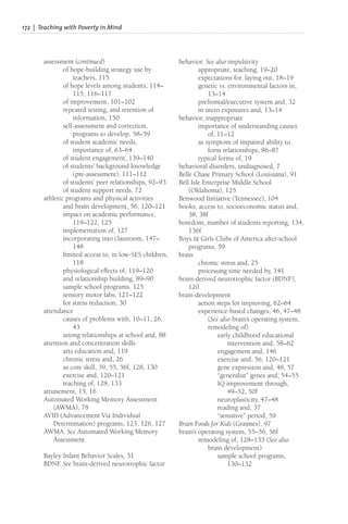 172 | Teaching with Poverty in Mind
assessment (continued)
of hope-building strategy use by
teachers, 115
of hope levels among students, 114–
115, 116–117
of improvement, 101–102
repeated testing, and retention of
information, 150
self-assessment and correction,
programs to develop, 58–59
of student academic needs,
importance of, 63–64
of student engagement, 139–140
of students’ background knowledge
(pre-assessment), 111–112
of students’ peer relationships, 92–93
of student support needs, 72
athletic programs and physical activities
and brain development, 56, 120–121
impact on academic performance,
119–122, 125
implementation of, 127
incorporating into classroom, 147–
148
limited access to, in low-SES children,
118
physiological effects of, 119–120
and relationship building, 89–90
sample school programs, 125
sensory motor labs, 121–122
for stress reduction, 30
attendance
causes of problems with, 10–11, 26,
43
strong relationships at school and, 88
attention and concentration skills
arts education and, 119
chronic stress and, 26
as core skill, 39, 55, 56f, 128, 130
exercise and, 120–121
teaching of, 128, 133
attunement, 15, 16
Automated Working Memory Assessment
(AWMA), 78
AVID (Advancement Via Individual
Determination) programs, 123, 126, 127
AWMA. See Automated Working Memory
Assessment
Bayley Infant Behavior Scales, 31
BDNF
. See brain-derived neurotrophic factor
behavior. See also impulsivity
appropriate, teaching, 19–20
expectations for, laying out, 18–19
genetic vs. environmental factors in,
13–14
prefrontal/executive system and, 32
in utero exposures and, 13–14
behavior, inappropriate
importance of understanding causes
of, 11–12
as symptom of impaired ability to
form relationships, 86–87
typical forms of, 19
behavioral disorders, undiagnosed, 7
Belle Chase Primary School (Louisiana), 91
Bell Isle Enterprise Middle School
(Oklahoma), 125
Benwood Initiative (Tennessee), 104
books, access to, socioeconomic status and,
38, 38f
boredom, number of students reporting, 134,
136f
Boys & Girls Clubs of America after-school
programs, 59
brain
chronic stress and, 25
processing time needed by, 141
brain-derived neurotrophic factor (BDNF),
120
brain development
action steps for improving, 62–64
experience-based changes, 46, 47–48
(See also brain’s operating system,
remodeling of)
early childhood educational
intervention and, 58–62
engagement and, 146
exercise and, 56, 120–121
gene expression and, 48, 57
“generalist” genes and, 54–55
IQ improvement through,
49–52, 50f
neuroplasticity, 47–48
reading and, 37
“sensitive” period, 59
Brain Foods for Kids (Graimes), 97
brain’s operating system, 55–56, 56f
remodeling of, 128–133 (See also
brain development)
sample school programs,
130–132
 