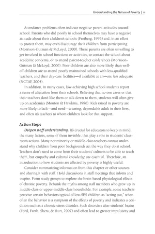 Understanding the Nature of Poverty | 11
Attendance problems often indicate negative parent attitudes toward
school. Parents who did poorly in school themselves may have a negative
attitude about their children’s schools (Freiberg, 1993) and, in an effort
to protect them, may even discourage their children from participating
(Morrison-Gutman & McLoyd, 2000). These parents are often unwilling to
get involved in school functions or activities, to contact the school about
academic concerns, or to attend parent-teacher conferences (Morrison-
Gutman & McLoyd, 2000). Poor children are also more likely than well-
off children are to attend poorly maintained schools with less-qualified
teachers, and their day-care facilities—if available at all—are less adequate
(NCTAF
, 2004).
In addition, in many cases, low-achieving high school students report
a sense of alienation from their schools. Believing that no one cares or that
their teachers don’t like them or talk down to them, students will often give
up on academics (Mouton & Hawkins, 1996). Kids raised in poverty are
more likely to lack—and need—a caring, dependable adult in their lives,
and often it’s teachers to whom children look for that support.
Action Steps
Deepen staff understanding. It’s crucial for educators to keep in mind
the many factors, some of them invisible, that play a role in students’ class-
room actions. Many nonminority or middle-class teachers cannot under-
stand why children from poor backgrounds act the way they do at school.
Teachers don’t need to come from their students’ cultures to be able to teach
them, but empathy and cultural knowledge are essential. Therefore, an
introduction to how students are affected by poverty is highly useful.
Consider summarizing information from this chapter or other sources
and sharing it with staff. Hold discussions at staff meetings that inform and
inspire. Form study groups to explore the brain-based physiological effects
of chronic poverty. Debunk the myths among staff members who grew up in
middle-class or upper-middle-class households. For example, some teachers
perceive certain behaviors typical of low-SES children as “acting out,” when
often the behavior is a symptom of the effects of poverty and indicates a con-
dition such as a chronic stress disorder. Such disorders alter students’ brains
(Ford, Farah, Shera, & Hurt, 2007) and often lead to greater impulsivity and
 