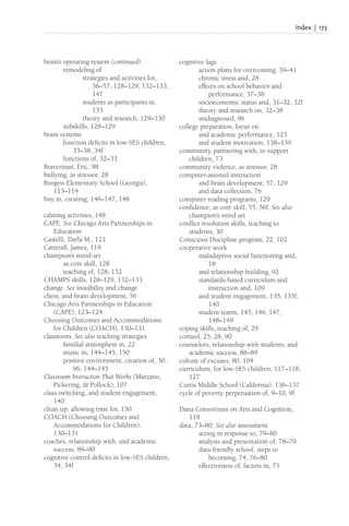 Index | 173
brain’s operating system (continued)
remodeling of
strategies and activities for,
56–57, 128–129, 132–133,
147
students as participants in,
133
theory and research, 129–130
subskills, 128–129
brain systems
function deficits in low-SES children,
33–38, 34f
functions of, 32–33
Braverman, Eric, 98
bullying, as stressor, 28
Burgess Elementary School (Georgia),
113–114
buy in, creating, 146–147, 148
calming activities, 148
CAPE. See Chicago Arts Partnerships in
Education
Castelli, Darla M., 121
Catterall, James, 119
champion’s mind-set
as core skill, 128
teaching of, 128, 132
CHAMPS skills, 128–129, 132–133
change. See instability and change
chess, and brain development, 56
Chicago Arts Partnerships in Education
(CAPE), 123–124
Choosing Outcomes and Accommodations
for Children (COACH), 130–131
classroom. See also teaching strategies
familial atmosphere in, 22
music in, 144–145, 150
positive environment, creation of, 30,
96, 144–145
Classroom Instruction That Works (Marzano,
Pickering, & Pollock), 107
class switching, and student engagement,
140
clean up, allowing time for, 150
COACH (Choosing Outcomes and
Accommodations for Children),
130–131
coaches, relationship with, and academic
success, 89–90
cognitive control deficits in low-SES children,
34, 34f
cognitive lags
action plans for overcoming, 39–41
chronic stress and, 28
effects on school behavior and
performance, 37–38
socioeconomic status and, 31–32, 32f
theory and research on, 32–38
undiagnosed, 96
college preparation, focus on
and academic performance, 123
and student motivation, 138–139
community, partnering with, to support
children, 73
community violence, as stressor, 28
computer-assisted instruction
and brain development, 57, 129
and data collection, 76
computer reading programs, 129
confidence, as core skill, 55, 56f. See also
champion’s mind set
conflict resolution skills, teaching to
students, 30
Conscious Discipline program, 22, 102
cooperative work
maladaptive social functioning and,
18
and relationship building, 92
standards-based curriculum and
instruction and, 109
and student engagement, 135, 135f,
140
student teams, 145, 146, 147,
148–149
coping skills, teaching of, 29
cortisol, 25, 28, 90
counselors, relationship with students, and
academic success, 88–89
culture of excuses, 80, 104
curriculum, for low-SES children, 117–118,
127
Curtis Middle School (California), 136–137
cycle of poverty, perpetuation of, 9–10, 9f
Dana Consortium on Arts and Cognition,
119
data, 73–80. See also assessment
acting in response to, 79–80
analysis and presentation of, 78–79
data-friendly school, steps to
becoming, 74, 76–80
effectiveness of, factors in, 75
 