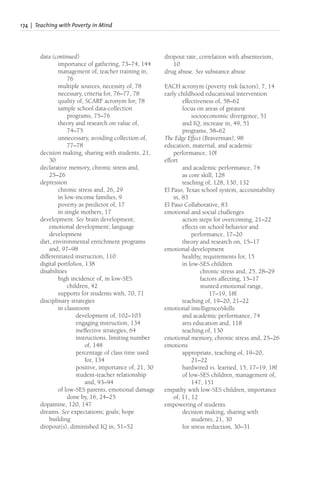 174 | Teaching with Poverty in Mind
data (continued)
importance of gathering, 73–74, 144
management of, teacher training in,
76
multiple sources, necessity of, 78
necessary, criteria for, 76–77, 78
quality of, SCARF acronym for, 78
sample school data-collection
programs, 75–76
theory and research on value of,
74–75
unnecessary, avoiding collection of,
77–78
decision making, sharing with students, 21,
30
declarative memory, chronic stress and,
25–26
depression
chronic stress and, 26, 29
in low-income families, 9
poverty as predictor of, 17
in single mothers, 17
development. See brain development;
emotional development; language
development
diet, environmental enrichment programs
and, 97–98
differentiated instruction, 110
digital portfolios, 138
disabilities
high incidence of, in low-SES
children, 42
supports for students with, 70, 71
disciplinary strategies
in classroom
development of, 102–103
engaging instruction, 134
ineffective strategies, 64
instructions, limiting number
of, 148
percentage of class time used
for, 134
positive, importance of, 21, 30
student-teacher relationship
and, 93–94
of low-SES parents, emotional damage
done by, 16, 24–25
dopamine, 120, 147
dreams. See expectations; goals; hope
building
dropout(s), diminished IQ in, 51–52
dropout rate, correlation with absenteeism,
10
drug abuse. See substance abuse
EACH acronym (poverty risk factors), 7, 14
early childhood educational intervention
effectiveness of, 58–62
focus on areas of greatest
socioeconomic divergence, 51
and IQ, increase in, 49, 51
programs, 58–62
The Edge Effect (Braverman), 98
education, maternal, and academic
performance, 10f
effort
and academic performance, 74
as core skill, 128
teaching of, 128, 130, 132
El Paso, Texas school system, accountability
in, 83
El Paso Collaborative, 83
emotional and social challenges
action steps for overcoming, 21–22
effects on school behavior and
performance, 17–20
theory and research on, 15–17
emotional development
healthy, requirements for, 15
in low-SES children
chronic stress and, 25, 28–29
factors affecting, 15–17
stunted emotional range,
17–19, 18f
teaching of, 19–20, 21–22
emotional intelligence/skills
and academic performance, 74
arts education and, 118
teaching of, 130
emotional memory, chronic stress and, 25–26
emotions
appropriate, teaching of, 19–20,
21–22
hardwired vs. learned, 15, 17–19, 18f
of low-SES children, management of,
147, 151
empathy with low-SES children, importance
of, 11, 12
empowering of students
decision making, sharing with
students, 21, 30
for stress reduction, 30–31
 