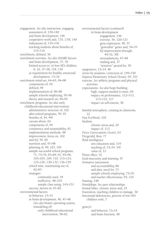 Index | 175
engagement. See also instruction, engaging
assessment of, 139–140
and brain development, 146
cooperative work and, 135, 135f, 140
indications of, 135–136
teaching students about benefits of,
115–116
enrichment, defined, 56
enrichment activities. See also SHARE factors
and brain development, 37, 39
limited access to, in low-SES children,
8, 16, 37–38, 118, 130
as requirement for healthy emotional
development, 15–16
enrichment mind-set, 64–65, 94–98
components of, 94
defined, 94
implementation of, 96–98
sample schools employing, 95–96
theory and research on, 94–95
enrichment programs. See also early
childhood educational intervention
administrative structure of, 102
after-school programs, 59, 95
benefits of, 44, 44f
caveats about, 64
components of, 94
consistency and sustainability, 81
implementation methods, 98
improvement, focus on, 102
and IQ, 59, 60
nutrition and, 97–98
planning of, 99, 103, 104
sample successful school programs,
71, 75–76, 83–84, 91, 95–96,
103–105, 109, 110, 113–114,
123–126, 130–132, 136–139
school time, maximizing use of,
82–83
strategies
commonly-used, 44
ineffective, 98–103
sample class using, 143–151
success, factors in, 81–82
environmental factors
in behavior, 13–14
in brain development, 46, 47–48
(See also brain’s operating system,
remodeling of)
early childhood educational
intervention, 58–62
environmental factors (continued)
in brain development
engagement, 146
exercise, 56, 120–121
gene expression, 48, 57
“generalist” genes and, 54–55
IQ improvement through,
49–52, 50f
neuroplasticity, 47–48
reading and, 37
“sensitive” period for, 59
epigenetics, 13–14, 48
errors by students, correction of, 149–150
Esparza Elementary School (Texas), 95, 101
exercise. See athletic programs and physical
activities
expectations. See also hope building
high, support needed to meet, 69
impact on performance, 112–113,
113–114, 117
impact on self-esteem, 38
familial atmosphere, creating in classroom,
22
Fast ForWord, 129
fatalism
chronic stress and, 29
impact of, 113
Fierce Conversations (Scott), 63
Fitzgerald, Ron, 77
fluid intelligence
arts education and, 119
teaching of, 53–54, 54f
value of, 53
Flynn effect, 52
food insecurity, and learning, 97
formative assessment
and accountability, 80
and data, need for, 75
sample schools employing, 75–76
and teacher effectiveness, 95, 110
framing, 148
friendships. See peer relationships
frontal lobes, chronic stress and, 25
frustration, teaching children to manage, 30
functional deficiencies, percent of low-SES
children with, 7
gene(s)
and behavior, 13–14
and brain function, 48
 