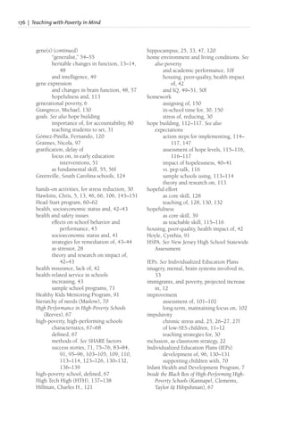 176 | Teaching with Poverty in Mind
gene(s) (continued)
“generalist,” 54–55
heritable changes in function, 13–14,
48
and intelligence, 49
gene expression
and changes in brain function, 48, 57
hopefulness and, 113
generational poverty, 6
Giangreco, Michael, 130
goals. See also hope building
importance of, for accountability, 80
teaching students to set, 31
Gómez-Pinilla, Fernando, 120
Graimes, Nicola, 97
gratification, delay of
focus on, in early education
interventions, 51
as fundamental skill, 55, 56f
Greenville, South Carolina schools, 124
hands-on activities, for stress reduction, 30
Hawkins, Chris, 5, 13, 46, 66, 106, 143–151
Head Start program, 60–62
health, socioeconomic status and, 42–43
health and safety issues
effects on school behavior and
performance, 43
socioeconomic status and, 41
strategies for remediation of, 43–44
as stressor, 28
theory and research on impact of,
42–43
health insurance, lack of, 42
health-related service in schools
increasing, 43
sample school programs, 71
Healthy Kids Mentoring Program, 91
hierarchy of needs (Maslow), 70
High Performance in High-Poverty Schools
(Reeves), 67
high-poverty, high-performing schools
characteristics, 67–68
defined, 67
methods of. See SHARE factors
success stories, 71, 75–76, 83–84,
91, 95–96, 103–105, 109, 110,
113–114, 123–126, 130–132,
136–139
high-poverty school, defined, 67
High Tech High (HTH), 137–138
Hillman, Charles H., 121
hippocampus, 25, 33, 47, 120
home environment and living conditions. See
also poverty
and academic performance, 10f
housing, poor-quality, health impact
of, 42
and IQ, 49–51, 50f
homework
assigning of, 150
in-school time for, 30, 150
stress of, reducing, 30
hope building, 112–117. See also
expectations
action steps for implementing, 114–
117, 147
assessment of hope levels, 115–116,
116–117
impact of hopelessness, 40–41
vs. pep talk, 116
sample schools using, 113–114
theory and research on, 113
hopeful effort
as core skill, 128
teaching of, 128, 130, 132
hopefulness
as core skill, 39
as teachable skill, 115–116
housing, poor-quality, health impact of, 42
Hoyle, Cynthia, 91
HSPA. See New Jersey High School Statewide
Assessment
IEPs. See Individualized Education Plans
imagery, mental, brain systems involved in,
33
immigrants, and poverty, projected increase
in, 12
improvement
assessment of, 101–102
long-term, maintaining focus on, 102
impulsivity
chronic stress and, 25, 26–27, 27f
of low-SES children, 11–12
teaching strategies for, 30
inclusion, as classroom strategy, 22
Individualized Education Plans (IEPs)
development of, 96, 130–131
supporting children with, 70
Infant Health and Development Program, 7
Inside the Black Box of High-Performing High-
Poverty Schools (Kannapel, Clements,
Taylor & Hibpshman), 67
 