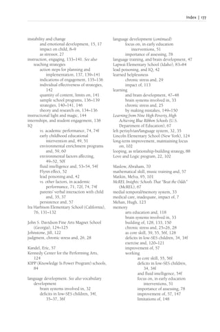 Index | 177
instability and change
and emotional development, 15, 17
impact on child, 8–9
as stressor, 27
instruction, engaging, 133–141. See also
teaching strategies
action steps for planning and
implementation, 137, 139–141
indications of engagement, 135–136
individual effectiveness of strategies,
142
quantity of content, limits on, 141
sample school programs, 136–139
strategies, 140–141, 146
theory and research on, 134–136
instructional light and magic, 144
internships, and student engagement, 138
IQ
vs. academic performance, 74, 74f
early childhood educational
intervention and, 49, 51
environmental enrichment programs
and, 59, 60
environmental factors affecting,
49–52, 50f
fluid intelligence and, 53–54, 54f
Flynn effect, 52
lead poisoning and, 42
vs. other factors, in academic
performance, 71, 72f, 74, 74f
parents’ verbal interaction with child
and, 35, 37
persistence and, 57
Ira Harbison Elementary School (California),
76, 131–132
John S. Davidson Fine Arts Magnet School
(Georgia), 124–125
Johnstone, Jill, 122
judgment, chronic stress and, 26, 28
Kandel, Eric, 57
Kennedy Center for the Performing Arts,
124
KIPP (Knowledge Is Power Program) schools,
84
language development. See also vocabulary
development
brain systems involved in, 32
deficits in low-SES children, 34f,
35–37, 36f
language development (continued)
focus on, in early education
interventions, 51
importance of assessing, 78
language training, and brain development, 47
Lapwai Elementary School (Idaho), 83–84
lead poisoning, and IQ, 42
learned helplessness
chronic stress and, 29
impact of, 113
learning
and brain development, 47–48
brain systems involved in, 33
chronic stress and, 25
by making mistakes, 149–150
Learning from Nine High Poverty, High
Achieving Blue Ribbon Schools (U.S.
Department of Education), 67
left perisylvian/language system, 32, 35
Lincoln Elementary School (New York), 124
long-term improvement, maintaining focus
on, 102
looping, as relationship-building strategy, 88
Love and Logic program, 22, 102
Maslow, Abraham, 70
mathematical skill, music training and, 57
Matkin, Melva, 95, 101
McREL Insights: Schools That “Beat the Odds”
(McREL), 67
medial temporal/memory system, 33
medical care, inadequate, impact of, 7
Mehan, Hugh, 123
memory
arts education and, 118
brain systems involved in, 33
building of, 128, 133, 150
chronic stress and, 25–26, 28
as core skill, 39, 55, 56f, 128
deficits in low-SES children, 34, 34f
exercise and, 120–121
improvement of, 57
working
as core skill, 55, 56f
deficits in low-SES children,
34, 34f
and fluid intelligence, 54f
focus on, in early education
interventions, 51
importance of assessing, 78
improvement of, 57, 147
limitations of, 148
 