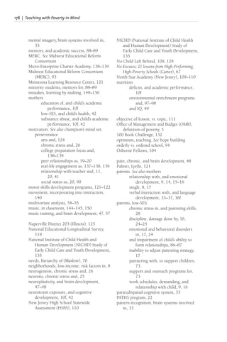 178 | Teaching with Poverty in Mind
mental imagery, brain systems involved in,
33
mentors, and academic success, 88–89
MERC. See Midwest Educational Reform
Consortium
Micro-Enterprise Charter Academy, 138–139
Midwest Educational Reform Consortium
(MERC), 93
Minnesota Learning Resource Center, 121
minority students, mentors for, 88–89
mistakes, learning by making, 149–150
mothers
education of, and child’s academic
performance, 10f
low-SES, and child’s health, 42
substance abuse, and child’s academic
performance, 10f, 42
motivation. See also champion’s mind set;
perseverance
arts and, 124
chronic stress and, 26
college preparation focus and,
138–139
peer relationships as, 19–20
real-life engagement as, 137–138, 139
relationship with teacher and, 11,
20, 41
social status as, 20, 90
motor skills development programs, 121–122
movement, incorporating into instruction,
140
multivariate analysis, 54–55
music, in classroom, 144–145, 150
music training, and brain development, 47, 57
Naperville District 203 (Illinois), 125
National Educational Longitudinal Survey,
119
National Institute of Child Health and
Human Development (NICHD) Study of
Early Child Care and Youth Development,
135
needs, hierarchy of (Maslow), 70
neighborhoods, low-income, risk factors in, 8
neurogenesis, chronic stress and, 26
neurons, chronic stress and, 25
neuroplasticity, and brain development,
47–48
neurotoxin exposure, and cognitive
development, 10f, 42
New Jersey High School Statewide
Assessment (HSPA), 110
NICHD (National Institute of Child Health
and Human Development) Study of
Early Child Care and Youth Development,
135
No Child Left Behind, 109, 129
No Excuses: 21 lessons from High-Performing,
High-Poverty Schools (Carter), 67
North Star Academy (New Jersey), 109–110
nutrition
deficits, and academic performance,
10f
environmental enrichment programs
and, 97–98
and IQ, 49
objective of lesson, vs. topic, 111
Office of Management and Budget (OMB),
definition of poverty, 5
100 Book Challenge, 132
optimism, teaching. See hope building
orderly vs. ordered school, 94
Osborne Fellows, 104
pain, chronic, and brain development, 48
Palmer, Lyelle, 121
parents. See also mothers
relationship with, and emotional
development, 9, 14, 15–16
single, 8, 17
verbal interaction with, and language
development, 35–37, 36f
parents, low-SES
chronic stress in, and parenting skills,
28
discipline, damage done by, 16,
24–25
emotional and behavioral disorders
in, 17, 24
and impairment of child’s ability to
form relationships, 86–87
inability to adjust parenting strategy,
17
partnering with, to support children,
73
support and outreach programs for,
73
work schedules, demanding, and
relationship with child, 9, 16
parietal/spatial cognitive system, 33
PATHS program, 22
pattern recognition, brain systems involved
in, 33
 