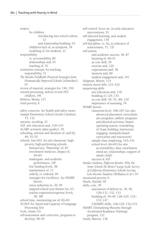 180 | Teaching with Poverty in Mind
respect
for children
introducing into school culture,
12
and relationship building, 93
children’s lack of, as symptom, 18
modeling of, for students, 21
responsibility
vs. accountability, 80
relationships and, 91
teaching of, 31
restitution concept, for teaching
responsibility, 31
The Results Fieldbook: Practical Strategies from
Dramatically Improved Schools (Schmoker),
67
review of material, strategies for, 146, 150
reward processing, deficits in low-SES
children, 34f
Roberts, Monty, 117
rural poverty, 6
safety concerns. See health and safety issues
Sampit Elementary School (South Carolina),
75, 132
sarcasm, avoiding, 21
SAT, arts education and, 118–119
SCARF acronym (data quality), 78
schooling, amount and duration of, and IQ,
49, 51–52
schools, low-SES. See also classroom; high-
poverty, high-performing schools
bureaucracy, “flattening” of, 85
enrichment mind-set, impact of,
64–65
inadequate, and academic
performance, 10f
low funding levels, 38
maintenance of, 11
orderly, vs. ordered, 94
strategies for excellence. See SHARE
factors
stress reduction in, 30, 96
targeted school-year themes for, 63
teacher experience/expertise levels,
38, 38f
school time, maximizing use of, 82–83
SCOLP. See Speed and Capacity of Language
Processing Test
Scott, Susan, 63
self-assessment and correction, programs to
develop, 58–59
self-control, focus on, in early education
interventions, 51
self-directed learning, and student
engagement, 139
self-discipline, vs. IQ, as indicator of
achievement, 71, 72f
self-esteem
and academic success, 38, 87
boosting of, 40–41
as core skill, 39
exercise and, 120
expectations and, 38
mentors and, 89
student engagement and, 141
Seligman, Martin, 115
sensory motor labs, 121–122
sequencing skills
arts education and, 118
building of, 129, 133
as core skill, 39, 55, 56f, 129
importance of assessing, 78
SHARE factors
classroom-level, 106–107 (See also
advanced placement curriculum;
arts programs; athletic programs
and physical activities; brain’s
operating system, remodeling
of; hope building; instruction,
engaging; standards-based
curriculum and instruction)
sample class employing, 143–151
school-level, 66–69 (See also
accountability; data; enrichment
mind-set; relationships; support of
whole child)
success of, 81f
Similar Students, Different Results: Why Do
Some Schools Do Better? Large-Scale Survey
of California Elementary Schools Serving
Low-Income Students (Williams et al.), 67
situational poverty, 6
Skeels, Harold, 50
skills, core, 39
assessment of deficits in, 39, 40,
130–131, 132, 133
building of, 39–40, 128–129, 132–
133, 147
CHAMPS skills, 128–129, 132–133
SMART (Stimulating Maturity through
Accelerated Readiness Training)
program, 121
Smith, Marvin, 138
 