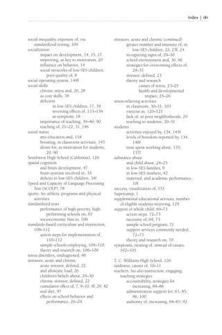 Index | 181
social inequality, exposure of, via
standardized testing, 109
socialization
impact on development, 14, 15, 17
improving, as key to motivation, 20
influence on behavior, 14
social networks of low-SES children,
poor quality of, 8
social operating system, 149f
social skills
chronic stress and, 26, 28
as core skills, 39
deficient
in low-SES children, 17, 18
reversing effects of, 133–134
as symptom, 18
importance of teaching, 39–40, 90
teaching of, 21–22, 31, 146
social status
arts education and, 118
boosting, in classroom activities, 145
desire for, as motivation for students,
20, 90
Southwest High School (California), 126
spatial cognition
and brain development, 47
brain systems involved in, 33
deficits in low-SES children, 34f
Speed and Capacity of Language Processing
Test (SCOLP), 78
sports. See athletic programs and physical
activities
standardized tests
performance of high-poverty, high-
performing schools on, 67
socioeconomic bias in, 108
standards-based curriculum and instruction,
108–112
action steps for implementation of,
110–112
sample schools employing, 109–110
theory and research on, 108–109
stress disorders, undiagnosed, 96
stressors, acute and chronic
acute stressor, defined, 22
and allostatic load, 26
children’s beliefs about, 29–30
chronic stressor, defined, 22
cumulative effect of, 7, 9–10, 9f, 29, 42
and diet, 97
effects on school behavior and
performance, 26–29
stressors, acute and chronic (continued)
greater number and intensity of, in
low-SES children, 22, 23f, 24
recognizing signs of, 29–30
school environment and, 30, 96
strategies for overcoming effects of,
29–31
stressor, defined, 23
theory and research
causes of stress, 23–25
health and developmental
impact, 25–26
stress-relieving activities
in classroom, 30–31, 103
exercise as, 120–121
lack of, in poor neighborhoods, 29
teaching to students, 30–31
students
activities enjoyed by, 134, 145f
levels of boredom reported by, 134,
146f
time spent working alone, 135,
137f
substance abuse
and child abuse, 24–25
in low-SES families, 9
in low-SES mothers, 42
maternal, and academic performance,
10f
success, visualization of, 151
Supercamp, 1
supplemental educational services, number
of eligible students receiving, 129
support of whole child, 69–73
action steps, 72–73
necessity of, 69, 73
sample school program, 71
support services commonly needed,
72–73
theory and research on, 70
symptoms, treating of, instead of causes,
102–103
T. C. Williams High School, 126
tardiness, causes of, 10–11
teachers. See also instruction, engaging;
teaching strategies
accountability, strategies for
increasing, 84–86
administration support for, 63, 85,
86, 100
authority of, increasing, 84–85, 92
 