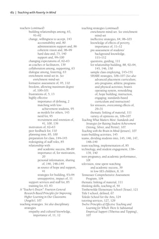 182 | Teaching with Poverty in Mind
teachers (continued)
building relationships among, 63,
91–92
change, willingness to accept, 143
accountability and, 80
administration support and, 86
coherent vision and, 98–99
hard data and, 75, 140
support and, 99–100
changing expectations of, 62–63
as coaches or facilitators, 139
collaboration among, supporting, 63
dialogue among, fostering, 63
enrichment mind-set in. See
enrichment mind-set
formative assessment of, 95, 110
freedom, allowing maximum degree
of, 100–101
frustrations of, 5, 13
highly effective
importance of defining, 2
matching with low-
achievement students, 95
as models for others, 143
need for, 95
recruitment and retention of,
41, 100, 139
motivation of, 62–63
peer feedback for, 110
planning time, 85, 100
preparation for class, 144–145
redesigning of staff roles, 85
relationship with
and academic success, 88–89
importance of, for motivation,
20
personal information, sharing
of, 146, 148–149
as source of hope and support,
41
strategies for building, 93–94
unsupportive, impact of, 11
support services and staff for, 85
training for, 63, 83
A “Teacher’s Dozen”: Fourteen General
Research-Based Principles for Improving
Higher Learning in Our Classrooms
(Angelo), 107
teaching strategies. See also disciplinary
strategies
empathy and cultural knowledge,
importance of, 11, 12
teaching strategies (continued)
enrichment mind-set. See enrichment
mind-set
ineffective strategies, 64, 98–103
knowledge of effects of poverty,
importance of, 11–12
pre-assessment of students’
background knowledge,
111–112
questions, guiding, 111
for relationship building, 88, 92–94,
145, 146, 150
sample class employing, 143–151
SHARE strategies, 106–107 (See also
advanced placement curriculum;
arts programs; athletic programs
and physical activities; brain’s
operating system, remodeling
of; hope building; instruction,
engaging; standards-based
curriculum and instruction)
for stressors, overcoming effects of,
29–31
thematic linking of material, 111
variety of opinions on, 106–107
Teaching What Matters Most: Standards and
Strategies for Raising Student Achievement
(Strong, Silver, and Perini), 107
Teaching with the Brain in Mind (Jensen), 107
team-building activities, 145
teams, dividing students into, 145, 146, 147,
148–149
team teaching, implementation of, 85
technology, and student engagement, 138–
139, 140
teen pregnancy, and academic performance,
10f
television, time spent watching
and academic success, 39
in low-SES children, 8, 16
Tennessee Comprehensive Assessment
Program, 104
thematic linking of material, 111
thinking skills, teaching of, 59
Timberwilde Elementary School (Texas), 121
Title I school, defined, 67
Toledo School for the Arts, 124
tutoring services, 127, 129
Twelve Principles of Effective Teaching and
Learning for Which There Is Substantial
Empirical Support (Tiberius and Tipping),
107
 