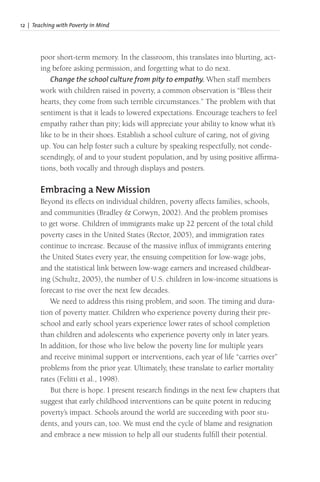12 | Teaching with Poverty in Mind
poor short-term memory. In the classroom, this translates into blurting, act-
ing before asking permission, and forgetting what to do next.
Change the school culture from pity to empathy. When staff members
work with children raised in poverty, a common observation is “Bless their
hearts, they come from such terrible circumstances.” The problem with that
sentiment is that it leads to lowered expectations. Encourage teachers to feel
empathy rather than pity; kids will appreciate your ability to know what it’s
like to be in their shoes. Establish a school culture of caring, not of giving
up. You can help foster such a culture by speaking respectfully, not conde-
scendingly, of and to your student population, and by using positive affirma-
tions, both vocally and through displays and posters.
Embracing a New Mission
Beyond its effects on individual children, poverty affects families, schools,
and communities (Bradley & Corwyn, 2002). And the problem promises
to get worse. Children of immigrants make up 22 percent of the total child
poverty cases in the United States (Rector, 2005), and immigration rates
continue to increase. Because of the massive influx of immigrants entering
the United States every year, the ensuing competition for low-wage jobs,
and the statistical link between low-wage earners and increased childbear-
ing (Schultz, 2005), the number of U.S. children in low-income situations is
forecast to rise over the next few decades.
We need to address this rising problem, and soon. The timing and dura-
tion of poverty matter. Children who experience poverty during their pre-
school and early school years experience lower rates of school completion
than children and adolescents who experience poverty only in later years.
In addition, for those who live below the poverty line for multiple years
and receive minimal support or interventions, each year of life “carries over”
problems from the prior year. Ultimately, these translate to earlier mortality
rates (Felitti et al., 1998).
But there is hope. I present research findings in the next few chapters that
suggest that early childhood interventions can be quite potent in reducing
poverty’s impact. Schools around the world are succeeding with poor stu-
dents, and yours can, too. We must end the cycle of blame and resignation
and embrace a new mission to help all our students fulfill their potential.
 