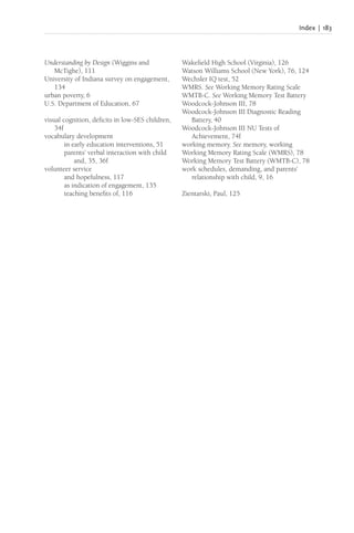 Index | 183
Understanding by Design (Wiggins and
McTighe), 111
University of Indiana survey on engagement,
134
urban poverty, 6
U.S. Department of Education, 67
visual cognition, deficits in low-SES children,
34f
vocabulary development
in early education interventions, 51
parents’ verbal interaction with child
and, 35, 36f
volunteer service
and hopefulness, 117
as indication of engagement, 135
teaching benefits of, 116
Wakefield High School (Virginia), 126
Watson Williams School (New York), 76, 124
Wechsler IQ test, 52
WMRS. See Working Memory Rating Scale
WMTB-C. See Working Memory Test Battery
Woodcock-Johnson III, 78
Woodcock-Johnson III Diagnostic Reading
Battery, 40
Woodcock-Johnson III NU Tests of
Achievement, 74f
working memory. See memory, working
Working Memory Rating Scale (WMRS), 78
Working Memory Test Battery (WMTB-C), 78
work schedules, demanding, and parents’
relationship with child, 9, 16
Zientarski, Paul, 125
 