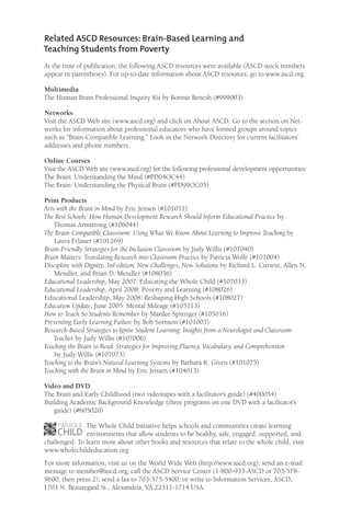 Related ASCD Resources: Brain-Based Learning and
Teaching Students from Poverty
At the time of publication, the following ASCD resources were available (ASCD stock numbers
appear in parentheses). For up-to-date information about ASCD resources, go to www.ascd.org.
Multimedia
The Human Brain Professional Inquiry Kit by Bonnie Benesh (#999003)
Networks
Visit the ASCD Web site (www.ascd.org) and click on About ASCD. Go to the section on Net-
works for information about professional educators who have formed groups around topics
such as “Brain-Compatible Learning.” Look in the Network Directory for current facilitators’
addresses and phone numbers.
Online Courses
Visit the ASCD Web site (www.ascd.org) for the following professional development opportunities:
The Brain: Understanding the Mind (#PD04OC44)
The Brain: Understanding the Physical Brain (#PD99OC05)
Print Products
Arts with the Brain in Mind by Eric Jensen (#101011)
The Best Schools: How Human Development Research Should Inform Educational Practice by
Thomas Armstrong (#106044)
The Brain-Compatible Classroom: Using What We Know About Learning to Improve Teaching by
Laura Erlauer (#101269)
Brain-Friendly Strategies for the Inclusion Classroom by Judy Willis (#107040)
Brain Matters: Translating Research into Classroom Practice by Patricia Wolfe (#101004)
Discipline with Dignity, 3rd edition: New Challenges, New Solutions by Richard L. Curwin, Allen N.
Mendler, and Brian D. Mendler (#108036)
Educational Leadership, May 2007: Educating the Whole Child (#107033)
Educational Leadership, April 2008: Poverty and Learning (#108026)
Educational Leadership, May 2008: Reshaping High Schools (#108027)
Education Update, June 2005: Mental Mileage (#105113)
How to Teach So Students Remember by Marilee Sprenger (#105016)
Preventing Early Learning Failure by Bob Sornson (#101003)
Research-Based Strategies to Ignite Student Learning: Insights from a Neurologist and Classroom
Teacher by Judy Willis (#107006)
Teaching the Brain to Read: Strategies for Improving Fluency, Vocabulary, and Comprehension
by Judy Willis (#107073)
Teaching to the Brain’s Natural Learning Systems by Barbara K. Given (#101075)
Teaching with the Brain in Mind by Eric Jensen (#104013)
Video and DVD
The Brain and Early Childhood (two videotapes with a facilitator’s guide) (#400054)
Building Academic Background Knowledge (three programs on one DVD with a facilitator’s
guide) (#605020)
The Whole Child Initiative helps schools and communities create learning
environments that allow students to be healthy, safe, engaged, supported, and
challenged. To learn more about other books and resources that relate to the whole child, visit
www.wholechildeducation.org.
For more information, visit us on the World Wide Web (http://www.ascd.org); send an e-mail
message to member@ascd.org; call the ASCD Service Center (1-800-933-ASCD or 703-578-
9600, then press 2); send a fax to 703-575-5400; or write to Information Services, ASCD,
1703 N. Beauregard St., Alexandria, VA 22311-1714 USA.
 