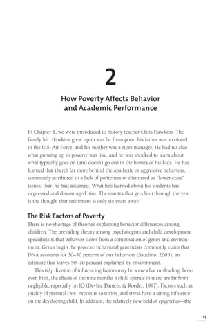 13
In Chapter 1, we were introduced to history teacher Chris Hawkins. The
family Mr. Hawkins grew up in was far from poor: his father was a colonel
in the U.S. Air Force, and his mother was a store manager. He had no clue
what growing up in poverty was like, and he was shocked to learn about
what typically goes on (and doesn’t go on) in the homes of his kids. He has
learned that there’s far more behind the apathetic or aggressive behaviors,
commonly attributed to a lack of politeness or dismissed as “lower-class”
issues, than he had assumed. What he’s learned about his students has
depressed and discouraged him. The mantra that gets him through the year
is the thought that retirement is only six years away.
The Risk Factors of Poverty
There is no shortage of theories explaining behavior differences among
children. The prevailing theory among psychologists and child development
specialists is that behavior stems from a combination of genes and environ-
ment. Genes begin the process: behavioral geneticists commonly claim that
DNA accounts for 30–50 percent of our behaviors (Saudino, 2005), an
estimate that leaves 50–70 percent explained by environment.
This tidy division of influencing factors may be somewhat misleading, how-
ever. First, the effects of the nine months a child spends in utero are far from
negligible, especially on IQ (Devlin, Daniels, & Roeder, 1997). Factors such as
quality of prenatal care, exposure to toxins, and stress have a strong influence
on the developing child. In addition, the relatively new field of epigenetics—the
2
How Poverty Affects Behavior
and Academic Performance
 