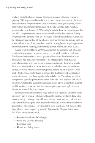 14 | Teaching with Poverty in Mind
study of heritable changes in gene function that occur without a change in
primary DNA sequence—blurs the line between nature and nurture. Environ-
ment affects the receptors on our cells, which send messages to genes, which
turn various functional switches on or off. It’s like this: like light switches,
genes can be turned on or off. When they’re switched on, they send signals that
can affect the processes or structures in individual cells. For example, lifting
weights tells the genes to “turn on” the signal to build muscle tissue. Genes can
be either activated or shut off by a host of other environmental factors, such as
stress and nutrition. These switches can either strengthen or impair aggression,
immune function, learning, and memory (Rutter, Moffitt, & Caspi, 2006).
Recent evidence (Harris, 2006) suggests that the complex web of social
relationships students experience—with peers, adults in the school, and
family members—exerts a much greater influence on their behavior than
researchers had previously assumed. This process starts with students’
core relationships with parents or primary caregivers in their lives, which
form a personality that is either secure and attached or insecure and unat-
tached. Securely attached children typically behave better in school (Blair
et al., 2008). Once students are in school, the dual factors of socialization
and social status contribute significantly to behavior. The school socializa-
tion process typically pressures students to be like their peers or risk social
rejection, whereas the quest for high social status drives students to attempt
to differentiate themselves in some areas—sports, personal style, sense of
humor, or street skills, for example.
Socioeconomic status forms a huge part of this equation. Children raised
in poverty rarely choose to behave differently, but they are faced daily with
overwhelming challenges that affluent children never have to confront, and
their brains have adapted to suboptimal conditions in ways that undermine
good school performance. Let’s revisit the most significant risk factors affect-
ing children raised in poverty, which I discussed in Chapter 1 (the word
EACH is a handy mnemonic):
• Emotional and Social Challenges.
• Acute and Chronic Stressors.
• Cognitive Lags.
• Health and Safety Issues.
 