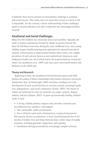 How Poverty Affects Behavior and Academic Performance | 15
Combined, these factors present an extraordinary challenge to academic
and social success. This reality does not mean that success in school or life
is impossible. On the contrary, a better understanding of these challenges
points to actions educators can take to help their less-advantaged students
succeed.
Emotional and Social Challenges
Many low-SES children face emotional and social instability. Typically, the
weak or anxious attachments formed by infants in poverty become the
basis for full-blown insecurity during the early childhood years. Very young
children require healthy learning and exploration for optimal brain devel-
opment. Unfortunately, in impoverished families there tends to be a higher
prevalence of such adverse factors as teen motherhood, depression, and
inadequate health care, all of which lead to decreased sensitivity toward the
infant (van Ijzendoorn et al., 2004) and, later, poor school performance and
behavior on the child’s part.
Theory and Research
Beginning at birth, the attachment formed between parent and child
predicts the quality of future relationships with teachers and peers (Szewczyk-
Sokolowski, Bost, & Wainwright, 2005) and plays a leading role in the
development of such social functions as curiosity, arousal, emotional regula-
tion, independence, and social competence (Sroufe, 2005). The brains of
infants are hardwired for only six emotions: joy, anger, surprise, disgust,
sadness, and fear (Ekman, 2003). To grow up emotionally healthy, children
under 3 need
• A strong, reliable primary caregiver who provides consistent and
unconditional love, guidance, and support.
• Safe, predictable, stable environments.
• Ten to 20 hours each week of harmonious, reciprocal interactions.
This process, known as attunement, is most crucial during the first 6–24
months of infants’ lives and helps them develop a wider range of healthy
emotions, including gratitude, forgiveness, and empathy.
• Enrichment through personalized, increasingly complex activities.
 