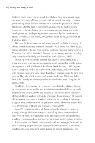 16 | Teaching with Poverty in Mind
Children raised in poverty are much less likely to have these crucial needs
met than their more affluent peers are and, as a result, are subject to some
grave consequences. Deficits in these areas inhibit the production of new
brain cells, alter the path of maturation, and rework the healthy neural
circuitry in children’s brains, thereby undermining emotional and social
development and predisposing them to emotional dysfunction (Gunnar,
Frenn, Wewerka, & Van Ryzin, 2009; Miller, Seifer, Stroud, Sheinkopf, &
Dickstein, 2006).
The need for human contact and warmth is well established. A study of
infants in Irish foundling homes in the early 1900s found that of the 10,272
infants admitted to homes with minimal or absent maternal nurturing over a
25-year period, only 45 survived. Most of the survivors grew into pathologi-
cally unstable and socially problem-ridden adults (Joseph, 1999).
In many poor households, parental education is substandard, time is
short, and warm emotions are at a premium—all factors that put the attune-
ment process at risk (Feldman & Eidelman, 2009; Kearney, 1997; Segawa,
2008). Caregivers tend to be overworked, overstressed, and authoritarian
with children, using the same harsh disciplinary strategies used by their own
parents. They often lack warmth and sensitivity (Evans, 2004) and fail to
form solid, healthy relationships with their children (Ahnert, Pinquart, &
Lamb, 2006).
In addition, low-income caregivers are typically half as likely as higher-
income parents are to be able to track down where their children are in the
neighborhood (Evans, 2004), and frequently they do not know the names
of their children’s teachers or friends. One study found that only 36 percent
of low-income parents were involved in three or more school activities on
a regular basis, compared with 59 percent of parents above the poverty line
(U.S. Department of Health and Human Services, 2000).
Low-SES children are often left home to fend for themselves and their
younger siblings while their caregivers work long hours; compared with
their well-off peers, they spend less time playing outdoors and more time
watching television and are less likely to participate in after-school activities
(U.S. Census Bureau, 2000). Unfortunately, children won’t get the model for
how to develop proper emotions or respond appropriately to others from
watching cartoons; they need warm, person-to-person interactions. The
 