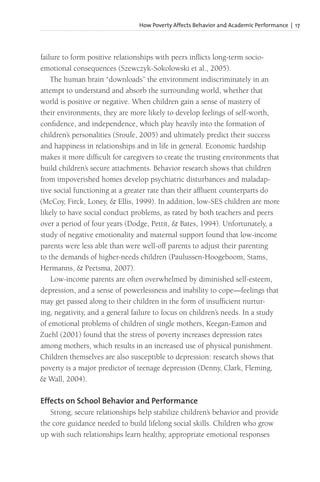 How Poverty Affects Behavior and Academic Performance | 17
failure to form positive relationships with peers inflicts long-term socio-
emotional consequences (Szewczyk-Sokolowski et al., 2005).
The human brain “downloads” the environment indiscriminately in an
attempt to understand and absorb the surrounding world, whether that
world is positive or negative. When children gain a sense of mastery of
their environments, they are more likely to develop feelings of self-worth,
confidence, and independence, which play heavily into the formation of
children’s personalities (Sroufe, 2005) and ultimately predict their success
and happiness in relationships and in life in general. Economic hardship
makes it more difficult for caregivers to create the trusting environments that
build children’s secure attachments. Behavior research shows that children
from impoverished homes develop psychiatric disturbances and maladap-
tive social functioning at a greater rate than their affluent counterparts do
(McCoy, Firck, Loney, & Ellis, 1999). In addition, low-SES children are more
likely to have social conduct problems, as rated by both teachers and peers
over a period of four years (Dodge, Pettit, & Bates, 1994). Unfortunately, a
study of negative emotionality and maternal support found that low-income
parents were less able than were well-off parents to adjust their parenting
to the demands of higher-needs children (Paulussen-Hoogeboom, Stams,
Hermanns, & Peetsma, 2007).
Low-income parents are often overwhelmed by diminished self-esteem,
depression, and a sense of powerlessness and inability to cope—feelings that
may get passed along to their children in the form of insufficient nurtur-
ing, negativity, and a general failure to focus on children’s needs. In a study
of emotional problems of children of single mothers, Keegan-Eamon and
Zuehl (2001) found that the stress of poverty increases depression rates
among mothers, which results in an increased use of physical punishment.
Children themselves are also susceptible to depression: research shows that
poverty is a major predictor of teenage depression (Denny, Clark, Fleming,
& Wall, 2004).
Effects on School Behavior and Performance
Strong, secure relationships help stabilize children’s behavior and provide
the core guidance needed to build lifelong social skills. Children who grow
up with such relationships learn healthy, appropriate emotional responses
 