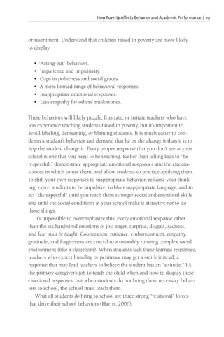 How Poverty Affects Behavior and Academic Performance | 19
or resentment. Understand that children raised in poverty are more likely
to display
• “Acting-out” behaviors.
• Impatience and impulsivity.
• Gaps in politeness and social graces.
• A more limited range of behavioral responses.
• Inappropriate emotional responses.
• Less empathy for others’ misfortunes.
These behaviors will likely puzzle, frustrate, or irritate teachers who have
less experience teaching students raised in poverty, but it’s important to
avoid labeling, demeaning, or blaming students. It is much easier to con-
demn a student’s behavior and demand that he or she change it than it is to
help the student change it. Every proper response that you don’t see at your
school is one that you need to be teaching. Rather than telling kids to “be
respectful,” demonstrate appropriate emotional responses and the circum-
stances in which to use them, and allow students to practice applying them.
To shift your own responses to inappropriate behavior, reframe your think-
ing: expect students to be impulsive, to blurt inappropriate language, and to
act “disrespectful” until you teach them stronger social and emotional skills
and until the social conditions at your school make it attractive not to do
those things.
It’s impossible to overemphasize this: every emotional response other
than the six hardwired emotions of joy, anger, surprise, disgust, sadness,
and fear must be taught. Cooperation, patience, embarrassment, empathy,
gratitude, and forgiveness are crucial to a smoothly running complex social
environment (like a classroom). When students lack these learned responses,
teachers who expect humility or penitence may get a smirk instead, a
response that may lead teachers to believe the student has an “attitude.” It’s
the primary caregiver’s job to teach the child when and how to display these
emotional responses, but when students do not bring these necessary behav-
iors to school, the school must teach them.
What all students do bring to school are three strong “relational” forces
that drive their school behaviors (Harris, 2006):
 