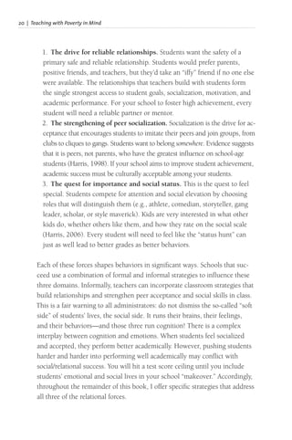 20 | Teaching with Poverty in Mind
1. The drive for reliable relationships. Students want the safety of a
primary safe and reliable relationship. Students would prefer parents,
positive friends, and teachers, but they’d take an “iffy” friend if no one else
were available. The relationships that teachers build with students form
the single strongest access to student goals, socialization, motivation, and
academic performance. For your school to foster high achievement, every
student will need a reliable partner or mentor.
2. The strengthening of peer socialization. Socialization is the drive for ac-
ceptance that encourages students to imitate their peers and join groups, from
clubs to cliques to gangs. Students want to belong somewhere. Evidence suggests
that it is peers, not parents, who have the greatest influence on school-age
students (Harris, 1998). If your school aims to improve student achievement,
academic success must be culturally acceptable among your students.
3. The quest for importance and social status. This is the quest to feel
special. Students compete for attention and social elevation by choosing
roles that will distinguish them (e.g., athlete, comedian, storyteller, gang
leader, scholar, or style maverick). Kids are very interested in what other
kids do, whether others like them, and how they rate on the social scale
(Harris, 2006). Every student will need to feel like the “status hunt” can
just as well lead to better grades as better behaviors.
Each of these forces shapes behaviors in significant ways. Schools that suc-
ceed use a combination of formal and informal strategies to influence these
three domains. Informally, teachers can incorporate classroom strategies that
build relationships and strengthen peer acceptance and social skills in class.
This is a fair warning to all administrators: do not dismiss the so-called “soft
side” of students’ lives, the social side. It runs their brains, their feelings,
and their behaviors—and those three run cognition! There is a complex
interplay between cognition and emotions. When students feel socialized
and accepted, they perform better academically. However, pushing students
harder and harder into performing well academically may conflict with
social/relational success. You will hit a test score ceiling until you include
students’ emotional and social lives in your school “makeover.” Accordingly,
throughout the remainder of this book, I offer specific strategies that address
all three of the relational forces.
 