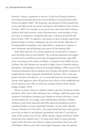 24 | Teaching with Poverty in Mind
domestic violence, separation or divorce, or the loss of family members;
and experiencing financial strain, forced mobility, or material deprivation
(Evans & English, 2002). The frequency and intensity of both stressful life
events and daily hassles are greater among low-SES children (Attar, Guerra,
& Tolan, 1994). For example, in any given year, more than half of all poor
children deal with evictions, utility disconnections, overcrowding, or lack
of a stove or refrigerator, compared with only 13 percent of well-off chil-
dren (Lichter, 1997). In addition, such factors as lack of proper supervision,
physical neglect or abuse, inadequate day care and schools, difficulties in
forming healthy friendships, and vulnerability to depression combine to
exert inordinate and debilitating stress upon the developing child.
More often than not, low-income parents are overstressed in trying to
meet the daily needs of their families. The resulting depression and negativ-
ity often lead to insufficient nurturing, disengaged parenting, and a diffi-
culty in focusing on the needs of children. Compared with middle-income
children, low-SES children are exposed to higher levels of familial violence,
disruption, and separation (Emery & Laumann-Billings, 1998). Lower levels
of parental education and occupation also correlate with greater incidence of
neighborhood crimes (Sampson, Raudenbush, & Earls, 1997). And com-
pared with their well-off peers, 2- to 4-year-olds from low-income families
interact with aggressive peers 40 percent more often in their neighborhoods
and 25 percent more often in child care settings (Sinclair, Pettit, Harrist,
Dodge, & Bates, 1994).
Abuse is a major stressor to children raised in poverty. Numerous studies
(Gershoff, 2002; Slack, Holl, McDaniel, Yoo, & Bolger, 2004) document that
caregivers’ disciplinary strategies grow harsher as income decreases. Lower-
income parents are, on average, more authoritarian with their children,
tending to issue harsh demands and inflict physical punishment such as
spanking (Bradley, Corwyn, Burchinal, McAdoo, & Coll, 2001; Bradley,
Corwyn, McAdoo, & Coll, 2001). One study found that blue-collar parents
were twice as likely to use physical punishment with their 7-year-olds as
white-collar parents were (Evans, 2004). Hussey, Chang, and Kotch (2006)
found that poor children were 1.52 times more likely to report physical
neglect and 1.83 times more likely to report sexual abuse than were well-
off children. Abuse occurs with much higher frequency when the parents
 