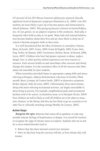 How Poverty Affects Behavior and Academic Performance | 29
(47 percent) of low-SES African American adolescents reported clinically
significant levels of depressive symptoms (Hammack et al., 2004). Low-SES
students are more likely to give up or become passive and uninterested in
school (Johnson, 1981). This giving-up process is known as learned helpless-
ness. It’s not genetic; it’s an adaptive response to life conditions. And sadly, it
frequently takes hold as early as 1st grade. Many kids with learned helpless-
ness become fatalistic about their lives and are more likely to drop out of
school or become pregnant while in their teens.
It is well documented that the effect of stressors is cumulative (Astone,
Misra, & Lynch, 2007; Evans, 2004; Evans & English, 2002; Evans, Kim,
Ting, Tesher, & Shannis, 2007; Geronimus, Hicken, Keene, & Bound, 2006;
Lucey, 2007). Children who have had greater exposure to abuse, neglect,
danger, loss, or other poverty-related experiences are more reactive to
stressors. Each stressor builds on and exacerbates other stressors and slowly
changes the student. It is the cumulative effect of all the stressors that often
makes life miserable for poor students.
When researchers provided classes in appropriate coping skills and stress-
relieving techniques, subjects demonstrated a decrease in hostility (Wad-
sworth, Raviv, Compas, & Connor-Smith, 2005) or depressive symptoms
(Peden, Rayens, Hall, & Grant, 2005). Unfortunately, these interventions,
along with stress-relieving recreational activities, are largely unavailable to
those living in poverty. For example, neighborhood parks and recreational
facilities tend to be scarcer, in hazardous areas, or in disrepair (Evans, 2004).
Poor children are half as likely as well-off children are to be taken to muse-
ums, theaters, or the library, and they are less likely to go on vacations or on
other fun or culturally enriching outings (Bradley & Corwyn, 2002).
Action Steps
Recognize the signs. Behavior that comes off as apathetic or rude may
actually indicate feelings of hopelessness or despair. It is crucial for teachers
to recognize the signs of chronic stress in students. Students who are at risk
for a stress-related disorder tend to
• Believe that they have minimal control over stressors.
• Have no idea how long the stressors will last, or how intense they will
remain.
 