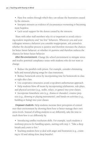 30 | Teaching with Poverty in Mind
• Have few outlets through which they can release the frustration caused
by the stressors.
• Interpret stressors as evidence of circumstances worsening or becoming
more hopeless.
• Lack social support for the duress caused by the stressors.
Share with other staff members why it’s so important to avoid criticiz-
ing student impulsivity and “me first” behaviors. Whenever you and your
colleagues witness a behavior you consider inappropriate, ask yourselves
whether the discipline process is positive and therefore increases the chances
for better future behavior, or whether it’s punitive and therefore reduces the
chances for better future behavior.
Alter the environment. Change the school environment to mitigate stress
and resolve potential compliance issues with students who do not want to
change:
• Reduce the parallels with prison. For example, consider eliminating
bells and instead playing songs for class transitions.
• Reduce homework stress by incorporating time for homework in class
or right after class.
• Use cooperative structures; avoid a top-down authoritarian approach.
• Help students blow off steam by incorporating celebrations, role-plays,
and physical activities (e.g., walks, relays, or games) into your classes.
• Incorporate kinesthetic arts (e.g., drama or charades), creative proj-
ects (e.g., drawing or playing instruments), and hands-on activities (e.g.,
building or fixing) into your classes.
Empower students. Help students increase their perception of control
over their environment by showing them how to better manage their own
stress levels. Instead of telling students to act differently, take the time to
teach them how to act differently by
• Introducing conflict resolution skills. For example, teach students a
multistep process for handling upsets, starting with step 1: “Take a deep
breath and count to five.”
• Teaching students how to deal with anger and frustration (e.g., count-
ing to 10 and taking slow, deep breaths).
 