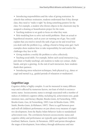 How Poverty Affects Behavior and Academic Performance | 31
• Introducing responsibilities and the value of giving restitution. In
schools that embrace restitution, students understand that if they disrupt
class, they need to “make it right” by doing something positive for the
class. For example, a student who throws objects in the classroom may be
assigned a cleaning or beautification project for the room.
• Teaching students to set goals to focus on what they want.
• Role-modeling how to solve real-world problems. Share an actual or
hypothetical situation, such as your car running out of gas. You could
explain that you tried to stretch the tank of gas too far and reveal how
you dealt with the problem (e.g., calling a friend to bring some gas). Such
examples show students how to take responsibility for and resolve the
challenges they face in life.
• Giving students a weekly life problem to solve collectively.
• Teaching social skills. For example, before each social interaction (e.g.,
pair-share or buddy teaching), ask students to make eye contact, shake
hands, and give a greeting. At the end of each interaction, have students
thank their partners.
• Introducing stress reduction techniques, both physical (e.g., dance or
yoga) and mental (e.g., guided periods of relaxation or meditation).
Cognitive Lags
Cognitive ability is highly complex. It can be measured in many different
ways and is affected by numerous factors, not least of which is socioeco-
nomic status. Socioeconomic status is strongly associated with a number of
indices of children’s cognitive ability, including IQ, achievement tests, grade
retention rates, and literacy (Baydar, Brooks-Gunn, & Furstenberg, 1993;
Brooks-Gunn, Guo, & Furstenberg, 1993; Liaw & Brooks-Gunn, 1994;
Smith, Brooks-Gunn, & Klebanov, 1997). There is a gulf between poor
and well-off children’s performance on just about every measure of cogni-
tive development, from the Bayley Infant Behavior Scales to standardized
achievement tests. The correlations between socioeconomic status and
cognitive ability and performance are typically quite significant (Gottfried,
Gottfried, Bathurst, Guerin, & Parramore, 2003) and persist throughout
the stages of development, from infancy through adolescence and into
 
