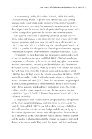 How Poverty Affects Behavior and Academic Performance | 35
In another study (Noble, McCandliss, & Farah, 2007), 150 healthy,
socioeconomically diverse 1st graders were administered tasks tapping
language skills, visual-spatial skills, memory, working memory, cognitive
control, and reward processing. Socioeconomic status accounted for more
than 30 percent of the variance in the left perisylvian/language system and a
smaller but significant portion of the variance in most other systems.
One possible explanation of the strong association between socioeco-
nomic status and language is that the perisylvian brain regions involved in
language processing undergo a more protracted course of maturation in
vivo (i.e., once the child is born) than any other neural region (Sowell et al.,
2003). It is possible that a longer period of development leaves the language
system more susceptible to environmental influences (Noble et al., 2005).
For example, we have discovered that the quantity, quality, and context
of parents’ speech matter a great deal (Hoff, 2003). Children’s vocabulary
competence is influenced by the mother’s socio-demographic characteristics,
personal characteristics, vocabulary, and knowledge of child development
(Bornstein, Haynes, & Painter, 1998). By the time most children start school,
they will have been exposed to 5 million words and should know about
13,000 of them. By high school, they should know about 60,000 to 100,000
words (Huttenlocher, 1998). But that doesn’t often happen in low-income
homes. Weizman and Snow (2001) found that low-income caregivers speak
in shorter, more grammatically simple sentences. There is less back-and-
forth—fewer questions asked and fewer explanations given. As a result,
children raised in poverty experience a more limited range of language
capabilities. Figures 2.7 and 2.8 illustrate how parents’ speech affects their
children’s vocabulary.
At the preschool level, inattention from care providers has a huge impact
on the child’s developing language skills and future IQ scores. A six-year
study by Hart and Risley (1995) that followed the outcomes of children
selected from different socioeconomic backgrounds found that by age 3,
the children of professional parents were adding words to their vocabular-
ies at about twice the rate of children in welfare families. Both the quantity
and the quality of phrases directed at the children by caregivers correlated
directly with income levels. They found that a pattern of slow vocabulary
 