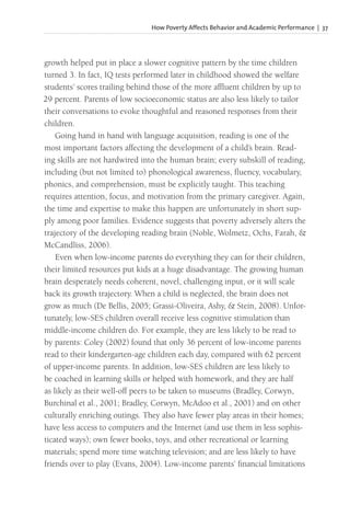 How Poverty Affects Behavior and Academic Performance | 37
growth helped put in place a slower cognitive pattern by the time children
turned 3. In fact, IQ tests performed later in childhood showed the welfare
students’ scores trailing behind those of the more affluent children by up to
29 percent. Parents of low socioeconomic status are also less likely to tailor
their conversations to evoke thoughtful and reasoned responses from their
children.
Going hand in hand with language acquisition, reading is one of the
most important factors affecting the development of a child’s brain. Read-
ing skills are not hardwired into the human brain; every subskill of reading,
including (but not limited to) phonological awareness, fluency, vocabulary,
phonics, and comprehension, must be explicitly taught. This teaching
requires attention, focus, and motivation from the primary caregiver. Again,
the time and expertise to make this happen are unfortunately in short sup-
ply among poor families. Evidence suggests that poverty adversely alters the
trajectory of the developing reading brain (Noble, Wolmetz, Ochs, Farah, &
McCandliss, 2006).
Even when low-income parents do everything they can for their children,
their limited resources put kids at a huge disadvantage. The growing human
brain desperately needs coherent, novel, challenging input, or it will scale
back its growth trajectory. When a child is neglected, the brain does not
grow as much (De Bellis, 2005; Grassi-Oliveira, Ashy, & Stein, 2008). Unfor-
tunately, low-SES children overall receive less cognitive stimulation than
middle-income children do. For example, they are less likely to be read to
by parents: Coley (2002) found that only 36 percent of low-income parents
read to their kindergarten-age children each day, compared with 62 percent
of upper-income parents. In addition, low-SES children are less likely to
be coached in learning skills or helped with homework, and they are half
as likely as their well-off peers to be taken to museums (Bradley, Corwyn,
Burchinal et al., 2001; Bradley, Corwyn, McAdoo et al., 2001) and on other
culturally enriching outings. They also have fewer play areas in their homes;
have less access to computers and the Internet (and use them in less sophis-
ticated ways); own fewer books, toys, and other recreational or learning
materials; spend more time watching television; and are less likely to have
friends over to play (Evans, 2004). Low-income parents’ financial limitations
 
