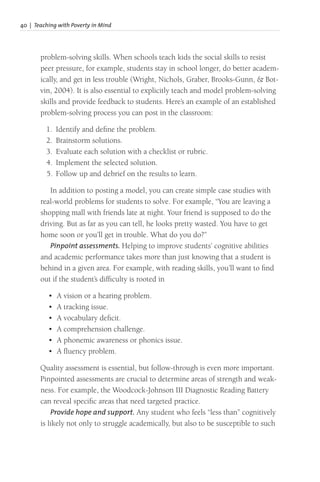 40 | Teaching with Poverty in Mind
problem-solving skills. When schools teach kids the social skills to resist
peer pressure, for example, students stay in school longer, do better academ-
ically, and get in less trouble (Wright, Nichols, Graber, Brooks-Gunn, & Bot-
vin, 2004). It is also essential to explicitly teach and model problem-solving
skills and provide feedback to students. Here’s an example of an established
problem-solving process you can post in the classroom:
1. Identify and define the problem.
2. Brainstorm solutions.
3. Evaluate each solution with a checklist or rubric.
4. Implement the selected solution.
5. Follow up and debrief on the results to learn.
In addition to posting a model, you can create simple case studies with
real-world problems for students to solve. For example, “You are leaving a
shopping mall with friends late at night. Your friend is supposed to do the
driving. But as far as you can tell, he looks pretty wasted. You have to get
home soon or you’ll get in trouble. What do you do?”
Pinpoint assessments. Helping to improve students’ cognitive abilities
and academic performance takes more than just knowing that a student is
behind in a given area. For example, with reading skills, you’ll want to find
out if the student’s difficulty is rooted in
• A vision or a hearing problem.
• A tracking issue.
• A vocabulary deficit.
• A comprehension challenge.
• A phonemic awareness or phonics issue.
• A fluency problem.
Quality assessment is essential, but follow-through is even more important.
Pinpointed assessments are crucial to determine areas of strength and weak-
ness. For example, the Woodcock-Johnson III Diagnostic Reading Battery
can reveal specific areas that need targeted practice.
Provide hope and support. Any student who feels “less than” cognitively
is likely not only to struggle academically, but also to be susceptible to such
 