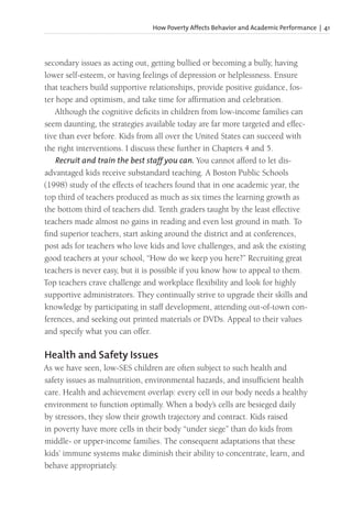 How Poverty Affects Behavior and Academic Performance | 41
secondary issues as acting out, getting bullied or becoming a bully, having
lower self-esteem, or having feelings of depression or helplessness. Ensure
that teachers build supportive relationships, provide positive guidance, fos-
ter hope and optimism, and take time for affirmation and celebration.
Although the cognitive deficits in children from low-income families can
seem daunting, the strategies available today are far more targeted and effec-
tive than ever before. Kids from all over the United States can succeed with
the right interventions. I discuss these further in Chapters 4 and 5.
Recruit and train the best staff you can. You cannot afford to let dis-
advantaged kids receive substandard teaching. A Boston Public Schools
(1998) study of the effects of teachers found that in one academic year, the
top third of teachers produced as much as six times the learning growth as
the bottom third of teachers did. Tenth graders taught by the least effective
teachers made almost no gains in reading and even lost ground in math. To
find superior teachers, start asking around the district and at conferences,
post ads for teachers who love kids and love challenges, and ask the existing
good teachers at your school, “How do we keep you here?” Recruiting great
teachers is never easy, but it is possible if you know how to appeal to them.
Top teachers crave challenge and workplace flexibility and look for highly
supportive administrators. They continually strive to upgrade their skills and
knowledge by participating in staff development, attending out-of-town con-
ferences, and seeking out printed materials or DVDs. Appeal to their values
and specify what you can offer.
Health and Safety Issues
As we have seen, low-SES children are often subject to such health and
safety issues as malnutrition, environmental hazards, and insufficient health
care. Health and achievement overlap: every cell in our body needs a healthy
environment to function optimally. When a body’s cells are besieged daily
by stressors, they slow their growth trajectory and contract. Kids raised
in poverty have more cells in their body “under siege” than do kids from
middle- or upper-income families. The consequent adaptations that these
kids’ immune systems make diminish their ability to concentrate, learn, and
behave appropriately.
 