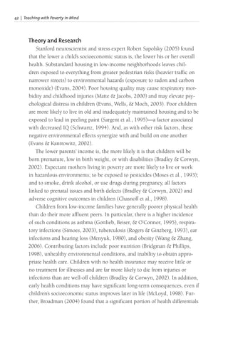42 | Teaching with Poverty in Mind
Theory and Research
Stanford neuroscientist and stress expert Robert Sapolsky (2005) found
that the lower a child’s socioeconomic status is, the lower his or her overall
health. Substandard housing in low-income neighborhoods leaves chil-
dren exposed to everything from greater pedestrian risks (heavier traffic on
narrower streets) to environmental hazards (exposure to radon and carbon
monoxide) (Evans, 2004). Poor housing quality may cause respiratory mor-
bidity and childhood injuries (Matte & Jacobs, 2000) and may elevate psy-
chological distress in children (Evans, Wells, & Moch, 2003). Poor children
are more likely to live in old and inadequately maintained housing and to be
exposed to lead in peeling paint (Sargent et al., 1995)—a factor associated
with decreased IQ (Schwartz, 1994). And, as with other risk factors, these
negative environmental effects synergize with and build on one another
(Evans & Kantrowitz, 2002).
The lower parents’ income is, the more likely it is that children will be
born premature, low in birth weight, or with disabilities (Bradley & Corwyn,
2002). Expectant mothers living in poverty are more likely to live or work
in hazardous environments; to be exposed to pesticides (Moses et al., 1993);
and to smoke, drink alcohol, or use drugs during pregnancy, all factors
linked to prenatal issues and birth defects (Bradley & Corwyn, 2002) and
adverse cognitive outcomes in children (Chasnoff et al., 1998).
Children from low-income families have generally poorer physical health
than do their more affluent peers. In particular, there is a higher incidence
of such conditions as asthma (Gottlieb, Beiser, & O’Connor, 1995), respira-
tory infections (Simoes, 2003), tuberculosis (Rogers & Ginzberg, 1993), ear
infections and hearing loss (Menyuk, 1980), and obesity (Wang & Zhang,
2006). Contributing factors include poor nutrition (Bridgman & Phillips,
1998), unhealthy environmental conditions, and inability to obtain appro-
priate health care. Children with no health insurance may receive little or
no treatment for illnesses and are far more likely to die from injuries or
infections than are well-off children (Bradley & Corwyn, 2002). In addition,
early health conditions may have significant long-term consequences, even if
children’s socioeconomic status improves later in life (McLoyd, 1998). Fur-
ther, Broadman (2004) found that a significant portion of health differentials
 