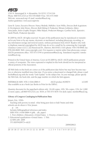 1703 N. Beauregard St. • Alexandria, VA 22311 1714 USA
Phone: 800-933-2723 or 703-578-9600 • Fax: 703-575-5400
Web site: www.ascd.org • E-mail: member@ascd.org
Author guidelines: www.ascd.org/write
Gene R. Carter, Executive Director; Nancy Modrak, Publisher; Scott Willis, Director, Book Acquisitions
& Development; Julie Houtz, Director, Book Editing & Production; Miriam Goldstein, Editor;
Sima Jaafar, Senior Graphic Designer; Mike Kalyan, Production Manager; Cynthia Stock, Typesetter;
Sarah Plumb, Production Specialist
© 2009 by ASCD. All rights reserved. No part of this publication may be reproduced or transmit-
ted in any form or by any means, electronic or mechanical, including photocopy, recording, or
any information storage and retrieval system, without permission from ASCD. Readers who wish
to duplicate material copyrighted by ASCD may do so for a small fee by contacting the Copyright
Clearance Center (CCC), 222 Rosewood Dr., Danvers, MA 01923, USA (phone: 978-750-8400; fax:
978-646-8600; Web: www.copyright.com). For requests to reprint rather than photocopy, contact
ASCD’s permissions office: 703-575-5749 or permissions@ascd.org. Translation inquiries: transla-
tions@ascd.org.
Printed in the United States of America. Cover art © 2009 by ASCD. ASCD publications present
a variety of viewpoints. The views expressed or implied in this book should not be interpreted as
official positions of the Association.
All Web links in this book are correct as of the publication date below but may have become inac-
tive or otherwise modified since that time. If you notice a deactivated or changed link, please e-mail
books@ascd.org with the words “Link Update” in the subject line. In your message, please specify
the Web link, the book title, and the page number on which the link appears.
PAPERBACK ISBN: 978-1-4166-0884-4 ASCD product #109074 n11/09
Also available as an e-book (see Books in Print for the ISBNs).
Quantity discounts for the paperback edition only: 10–49 copies, 10%; 50+ copies, 15%; for 1,000
or more copies, call 800-933-2723, ext. 5634, or 703-575-5634. For desk copies: member@ascd.org.
Library of Congress Cataloging-in-Publication Data
Jensen, Eric, 1950–
Teaching with poverty in mind : what being poor does to kids’ brains and what
schools can do about it / Eric Jensen.
p. cm.
Includes bibliographical references and index.
ISBN 978-1-4166-0884-4 (pbk. : alk. paper)
1. Poor children—Education—United States. 2. Poverty—United States.
3. Educational equalization—United States. I. Title.
LC4091.J46 2009
371.826'9420973—dc22
2009028621
____________________________________________________________________
20 19 18 17 16 15 14 13 12 11 10 09 1 2 3 4 5 6 7 8 9 10 11 12
 