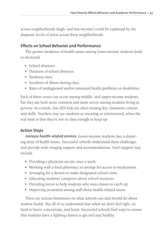 How Poverty Affects Behavior and Academic Performance | 43
across neighborhoods (high- and low-income) could be explained by the
disparate levels of stress across these neighborhoods.
Effects on School Behavior and Performance
The greater incidence of health issues among lower-income students leads
to increased
• School absences.
• Duration of school absences.
• Tardiness rates.
• Incidents of illness during class.
• Rates of undiagnosed and/or untreated health problems or disabilities.
Each of these issues can occur among middle- and upper-income students,
but they are both more common and more severe among students living in
poverty. As a result, low-SES kids are often missing key classroom content
and skills. Teachers may see students as uncaring or uninterested, when the
real issue is that they’re not in class enough to keep up.
Action Steps
Increase health-related services. Lower-income students face a daunt-
ing array of health issues. Successful schools understand these challenges
and provide wide-ranging support and accommodations. Such support may
include
• Providing a physician on-site once a week.
• Working with a local pharmacy to arrange for access to medications.
• Arranging for a dentist to make designated school visits.
• Educating students’ caregivers about school resources.
• Providing tutors to help students who miss classes to catch up.
• Improving awareness among staff about health-related issues.
There are serious limitations on what schools can and should do about
student health. But all of us understand that when we don’t feel right, it’s
hard to listen, concentrate, and learn. Successful schools find ways to ensure
that students have a fighting chance to get and stay healthy.
 