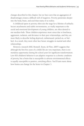 How Poverty Affects Behavior and Academic Performance | 45
changes described in this chapter, but we have seen that an aggregation of
disadvantages creates a difficult web of negatives. Poverty penetrates deeper
into the body, brain, and soul than many of us realize.
A childhood spent in poverty often sets the stage for a lifetime of setbacks.
Secure attachments and stable environments, so vitally important to the
social and emotional development of young children, are often denied to
our neediest kids. These children experience more stress due to loneliness,
aggression, isolation, and deviance in their peer relationships, and they are
more likely to describe feeling deprived, embarrassed, picked on, or bul-
lied. As a result, they more often face future struggles in marital and other
relationships.
However, research (Hill, Bromell, Tyson, & Flint, 2007) suggests that
although the first five years of a child’s life are very important, there is tre-
mendous opportunity during the school years for significant transformation.
Low-SES children’s behavior is an adaptive response to a chronic condition
of poverty, but a brain that is susceptible to adverse environmental effects
is equally susceptible to positive, enriching effects. You’ll learn more about
how brains can change for the better in Chapter 3.
 