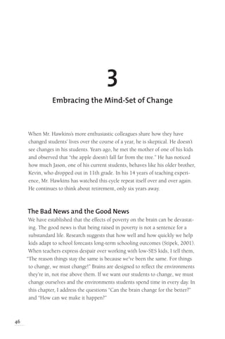 46
When Mr. Hawkins’s more enthusiastic colleagues share how they have
changed students’ lives over the course of a year, he is skeptical. He doesn’t
see changes in his students. Years ago, he met the mother of one of his kids
and observed that “the apple doesn’t fall far from the tree.” He has noticed
how much Jason, one of his current students, behaves like his older brother,
Kevin, who dropped out in 11th grade. In his 14 years of teaching experi-
ence, Mr. Hawkins has watched this cycle repeat itself over and over again.
He continues to think about retirement, only six years away.
The Bad News and the Good News
We have established that the effects of poverty on the brain can be devastat-
ing. The good news is that being raised in poverty is not a sentence for a
substandard life. Research suggests that how well and how quickly we help
kids adapt to school forecasts long-term schooling outcomes (Stipek, 2001).
When teachers express despair over working with low-SES kids, I tell them,
“The reason things stay the same is because we’ve been the same. For things
to change, we must change!” Brains are designed to reflect the environments
they’re in, not rise above them. If we want our students to change, we must
change ourselves and the environments students spend time in every day. In
this chapter, I address the questions “Can the brain change for the better?”
and “How can we make it happen?”
3
Embracing the Mind-Set of Change
 