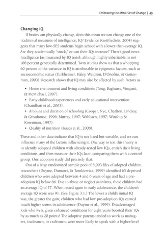 Embracing the Mind-Set of Change | 49
Changing IQ
If brains can physically change, does this mean we can change one of the
traditional measures of intelligence, IQ? Evidence (Gottfredson, 2004) sug-
gests that many low-SES students begin school with a lower-than-average IQ.
Are they academically “stuck,” or can their IQs increase? There’s good news.
Intelligence (as measured by IQ tests), although highly inheritable, is not
100 percent genetically determined. Twin studies show us that a whopping
60 percent of the variance in IQ is attributable to epigenetic factors, such as
socioeconomic status (Turkheimer, Haley, Waldron, D’Onofrio, & Gottes-
man, 2003). Research shows that IQ may also be affected by such factors as
• Home environment and living conditions (Tong, Baghurst, Vimpani,
& McMichael, 2007).
• Early childhood experiences and early educational intervention
(Chaudhari et al., 2005).
• Amount and duration of schooling (Cooper, Nye, Charlton, Lindsay,
& Greathouse, 1996; Murray, 1997; Wahlsten, 1997; Winship &
Korenman, 1997).
• Quality of nutrition (Isaacs et al., 2008).
These and other data indicate that IQ is not fixed but variable, and we can
influence many of the factors influencing it. One way to test this theory is
to identify adopted children with already-tested low IQs, enrich their living
conditions, and then measure their IQs later, comparing them with a control
group. One adoption study did precisely that.
Out of a large randomized sample pool of 5,003 files of adopted children,
researchers (Duyme, Dumaret, & Tomkiewicz, 1999) identified 65 deprived
children who were adopted between 4 and 6 years of age and had a pre-
adoption IQ below 86. Due to abuse or neglect as infants, these children had
an average IQ of 77. When tested again in early adolescence, the children’s
average IQ score was 91. (See Figure 3.1.) The lower a child’s initial IQ
was, the greater the gain; children who had low pre-adoption IQs earned
much higher scores in adolescence (Duyme et al., 1999). Disadvantaged
kids who were given enhanced conditions for eight years boosted their IQs
by as much as 20 points! The adoptive parents tended to work as manag-
ers, tradesmen, or craftsmen; were more likely to speak with a higher-level
 