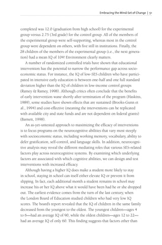 Embracing the Mind-Set of Change | 51
completed was 12.0 (graduation from high school) for the experimental
group versus 2.75 (3rd grade) for the control group. All of the members of
the experimental group were self-supporting, whereas most in the control
group were dependent on others, with five still in institutions. Finally, the
28 children of the members of the experimental group (i.e., the next genera-
tion) had a mean IQ of 104! Environment clearly matters.
A number of randomized controlled trials have shown that educational
intervention has the potential to narrow the performance gap across socio-
economic status. For instance, the IQ of low-SES children who have partici-
pated in intensive early education is between one-half and one full standard
deviation higher than the IQ of children in low-income control groups
(Ramey & Ramey, 1998). Although critics often conclude that the benefits
of early intervention wane shortly after termination of the program (Haskins,
1989), some studies have shown effects that are sustained (Brooks-Gunn et
al., 1994) and cost-effective (meaning the interventions can be replicated
with available city and state funds and are not dependent on federal grants)
(Barnett, 1998).
An as-yet-untested approach to maximizing the efficacy of interventions
is to focus programs on the neurocognitive abilities that vary most steeply
with socioeconomic status, including working memory, vocabulary, ability to
defer gratification, self-control, and language skills. In addition, neurocogni-
tive analysis may reveal the different mediating roles that various SES-related
factors play across neurocognitive systems. By examining which underlying
factors are associated with which cognitive abilities, we can design and test
interventions with increased efficacy.
Although having a higher IQ does make a student more likely to stay
in school, staying in school can itself either elevate IQ or prevent it from
slipping. In fact, each additional month a student remains in school may
increase his or her IQ above what it would have been had he or she dropped
out. The earliest evidence comes from the turn of the last century, when
the London Board of Education studied children who had very low IQ
scores. The board’s report revealed that the IQ of children in the same family
decreased from the youngest to the oldest. The youngest children—ages 4
to 6—had an average IQ of 90, while the oldest children—ages 12 to 22—
had an average IQ of only 60. This finding suggests that factors other than
 