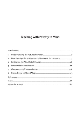 Introduction ....................................................................................................................... 1
1 Understanding the Nature of Poverty.................................................................5
2 How Poverty Affects Behavior and Academic Performance........................ 13
3 Embracing the Mind-Set of Change..................................................................46
4 Schoolwide Success Factors.................................................................................66
5 Classroom-Level Success Factors......................................................................106
6 Instructional Light and Magic............................................................................143
References........................................................................................................................ 153
Index...................................................................................................................................171
About the Author...........................................................................................................184
Teaching with Poverty in Mind
 