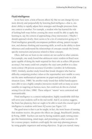 Embracing the Mind-Set of Change | 53
Fluid Intelligence
As we have seen, a host of factors affects IQ. But we can change IQ even
more directly and purposefully by fostering fluid intelligence—that is, stu-
dents’ ability to rapidly adjust their strategies and thought processes from
one context to another. For example, a student who has learned the rule
of looking both ways before crossing the street would be able to apply this
learning in, say, the context of approaching a busy intersection. (“Maybe I
should approach slowly; there seems to be a lot of construction going on.”)
Fluid intelligence generally encompasses problem solving, pattern recogni-
tion, and abstract thinking and reasoning skills, as well as the ability to draw
inferences and understand the relationships of concepts outside the formal,
specific instruction and practice related to those concepts.
Often, skill sets we learn in one context are not useful in other contexts.
For example, one study found that adolescent street vendors in Brazil were
quite capable of doing the math required for their role as sellers (98 percent
accuracy), but many could not complete the exact same problem in a class-
room context (56 percent accuracy) (Carraher, Carraher, & Schliemann,
1985). Similarly, another study found that female shoppers who had no
difficulty comparing product values at the supermarket were unable to carry
out the same mathematical operations on paper-and-pencil tests in a lab
situation (Lave, 1988). Yet another study found that skilled handicappers
were able to use a highly complex interactive model with as many as seven
variables in wagering on harness races, but could not do this in a formal
setting (Ceci & Liker, 1986). These subjects’ “smarts” were contextual and
nontransferable.
Fluid intelligence is a context-independent, highly transferable skill that
will serve your students well in the real world. And if, as science suggests,
the brain has plasticity, then we ought to be able to teach this crucial type of
intelligence to students with lower IQ scores (see Figure 3.2).
The good news is that it can be taught; in fact, the more hours of training
that students receive, the greater the effects are (Jaeggi, Buschkuehl, Jonides,
& Perrig, 2008). Teachers can start by having students apply writing strate-
gies like brainstorming, mind maps, and prewriting to other scenarios. Or
for a science project, students could apply the stair-step planning process
by using graphic organizers and setting objectives. To get you started, many
 