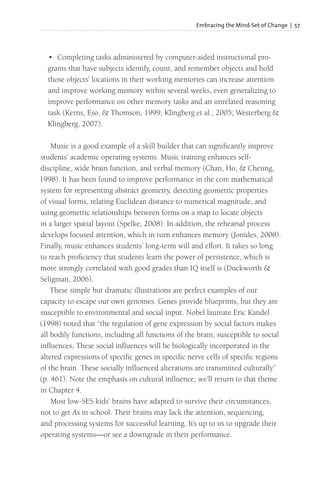 Embracing the Mind-Set of Change | 57
• Completing tasks administered by computer-aided instructional pro-
grams that have subjects identify, count, and remember objects and hold
those objects’ locations in their working memories can increase attention
and improve working memory within several weeks, even generalizing to
improve performance on other memory tasks and an unrelated reasoning
task (Kerns, Eso, & Thomson, 1999; Klingberg et al., 2005; Westerberg &
Klingberg, 2007).
Music is a good example of a skill builder that can significantly improve
students’ academic operating systems. Music training enhances self-
discipline, wide brain function, and verbal memory (Chan, Ho, & Cheung,
1998). It has been found to improve performance in the core mathematical
system for representing abstract geometry, detecting geometric properties
of visual forms, relating Euclidean distance to numerical magnitude, and
using geometric relationships between forms on a map to locate objects
in a larger spatial layout (Spelke, 2008). In addition, the rehearsal process
develops focused attention, which in turn enhances memory (Jonides, 2008).
Finally, music enhances students’ long-term will and effort. It takes so long
to reach proficiency that students learn the power of persistence, which is
more strongly correlated with good grades than IQ itself is (Duckworth &
Seligman, 2006).
These simple but dramatic illustrations are perfect examples of our
capacity to escape our own genomes. Genes provide blueprints, but they are
susceptible to environmental and social input. Nobel laureate Eric Kandel
(1998) noted that “the regulation of gene expression by social factors makes
all bodily functions, including all functions of the brain, susceptible to social
influences. These social influences will be biologically incorporated in the
altered expressions of specific genes in specific nerve cells of specific regions
of the brain. These socially influenced alterations are transmitted culturally”
(p. 461). Note the emphasis on cultural influence; we’ll return to that theme
in Chapter 4.
Most low-SES kids’ brains have adapted to survive their circumstances,
not to get As in school. Their brains may lack the attention, sequencing,
and processing systems for successful learning. It’s up to us to upgrade their
operating systems—or see a downgrade in their performance.
 