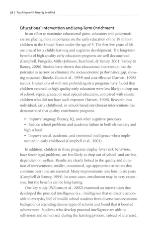 58 | Teaching with Poverty in Mind
Educational Intervention and Long-Term Enrichment
In an effort to maximize educational gains, educators and policymak-
ers are placing more importance on the early education of the 19 million
children in the United States under the age of 5. The first few years of life
are crucial for a child’s learning and cognitive development. The long-term
benefits of high-quality early education programs are well documented
(Campbell, Pungello, Miller-Johnson, Burchinal, & Ramey, 2001; Ramey &
Ramey, 2006). Studies have shown that educational intervention has the
potential to narrow or eliminate the socioeconomic performance gap, show-
ing sustained (Brooks-Gunn et al., 1994) and cost-effective (Barnett, 1998)
results. Evaluations of well-run prekindergarten programs have found that
children exposed to high-quality early education were less likely to drop out
of school, repeat grades, or need special education, compared with similar
children who did not have such exposure (Barnett, 1998). Research into
individual, early childhood, or school-based enrichment interventions has
demonstrated that quality enrichment programs
• Improve language fluency, IQ, and other cognitive processes.
• Reduce school problems and academic failure in both elementary and
high school.
• Improve social, academic, and emotional intelligence when imple-
mented in early childhood (Campbell et al., 2001).
In addition, children in these programs display fewer risk behaviors,
have fewer legal problems, are less likely to drop out of school, and are less
dependent on welfare. Results are clearly linked to the quality and dura-
tion of interventions; smaller, customized, age-appropriate activities that
continue over time are essential. Many improvements take four to six years
(Campbell & Ramey, 1994). In some cases, enrichment may be very expen-
sive, but the benefits can be long-lasting.
One key study (Williams et al., 2002) examined an intervention that
developed the practical intelligence (i.e., intelligence that is directly action-
able in everyday life) of middle school students from diverse socioeconomic
backgrounds attending diverse types of schools and found that it boosted
achievement. Students who develop practical intelligence are able to
self-assess and self-correct during the learning process, instead of afterward.
 