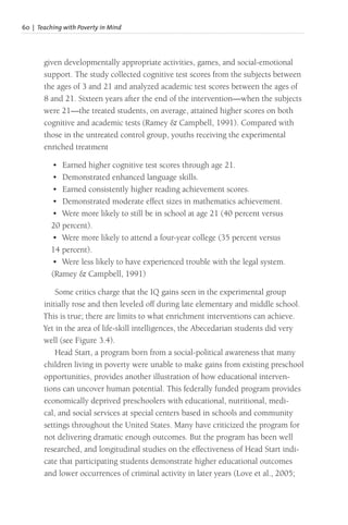 60 | Teaching with Poverty in Mind
given developmentally appropriate activities, games, and social-emotional
support. The study collected cognitive test scores from the subjects between
the ages of 3 and 21 and analyzed academic test scores between the ages of
8 and 21. Sixteen years after the end of the intervention—when the subjects
were 21—the treated students, on average, attained higher scores on both
cognitive and academic tests (Ramey & Campbell, 1991). Compared with
those in the untreated control group, youths receiving the experimental
enriched treatment
• Earned higher cognitive test scores through age 21.
• Demonstrated enhanced language skills.
• Earned consistently higher reading achievement scores.
• Demonstrated moderate effect sizes in mathematics achievement.
• Were more likely to still be in school at age 21 (40 percent versus
20 percent).
• Were more likely to attend a four-year college (35 percent versus
14 percent).
• Were less likely to have experienced trouble with the legal system.
(Ramey & Campbell, 1991)
Some critics charge that the IQ gains seen in the experimental group
initially rose and then leveled off during late elementary and middle school.
This is true; there are limits to what enrichment interventions can achieve.
Yet in the area of life-skill intelligences, the Abecedarian students did very
well (see Figure 3.4).
Head Start, a program born from a social-political awareness that many
children living in poverty were unable to make gains from existing preschool
opportunities, provides another illustration of how educational interven-
tions can uncover human potential. This federally funded program provides
economically deprived preschoolers with educational, nutritional, medi-
cal, and social services at special centers based in schools and community
settings throughout the United States. Many have criticized the program for
not delivering dramatic enough outcomes. But the program has been well
researched, and longitudinal studies on the effectiveness of Head Start indi-
cate that participating students demonstrate higher educational outcomes
and lower occurrences of criminal activity in later years (Love et al., 2005;
 