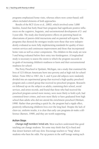 62 | Teaching with Poverty in Mind
programs emphasized home visits, whereas others were center-based; still
others included elements of both approaches.
Results of the RCT (Love et al., 2002), which involved some 3,000
families, found that Early Head Start programs had significant positive influ-
ences on the cognitive, linguistic, and socioemotional development of 2- and
3-year-olds. The study also found positive effects on parenting based on
observations of parent-child interactions and on parental self-reports. The
programs that showed the strongest results were those that were indepen-
dently evaluated as more fully implementing standards for quality of inter-
vention services and continuous improvement and those that incorporated
home visits as well as center components. The children in this study are now
5 and being evaluated before their entry into kindergarten. A longitudinal
study is necessary to assess the extent to which the program succeeds in
its goals of increasing children’s readiness to learn and their socioemotional
readiness for school.
The Perry Preschool in Ypsilanti, Michigan, ran a study that examined the
lives of 123 African Americans born into poverty and at high risk for school
failure. From 1962 to 1967, the 3- and 4-year-old subjects were randomly
divided into an experimental group that received a high-quality preschool
program and a control group that received no preschool program. Research-
ers followed up on the subjects as adults, examining their school, social
services, and arrest records, and found that those who had received the
preschool program earned more money, were more likely to hold a job, had
committed fewer crimes, and were more likely to have graduated from high
school than adults who did not attend the enrichment preschool (Weikart,
1998). Rather than providing a quick fix, the program had a ripple effect,
positively influencing children’s lives over the long haul. Despite the lack of
clear-cut, uniform results, it is clear that early care programs do make a dif-
ference (Barnett, 1998), and they are worth supporting.
Action Steps
Change staff members’ mind-sets. Most teachers understand that good
teaching can change students. Yet some may think that IQ is fixed and
that slower learners will stay slow. Encourage teachers to “brag” about
students who beat the odds. Put up posters in the staff lounge stating such
 