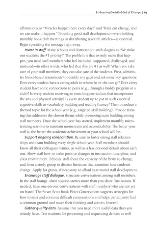 Embracing the Mind-Set of Change | 63
affirmations as “Miracles happen here every day!” and “Kids can change, and
we can make it happen.” Providing good staff development—even holding
monthly book club meetings or distributing research articles—is essential.
Begin spreading the message right away.
Invest in staff. Many schools and districts tout such slogans as “We make
our students the #1 priority!” The problem is that to truly make that hap-
pen, you need staff members who feel included, supported, challenged, and
nurtured—in other words, who feel that they are #1 as well! When you take
care of your staff members, they can take care of the students. First, adminis-
ter broad-based assessments to identify any gaps and ask some key questions:
Does every student have a caring adult to whom he or she can go? Does every
student have some connections to peers (e.g., through a buddy program or a
club)? Is every student receiving an enriching curriculum that incorporates
the arts and physical activity? Is every student up to par in such essential
cognitive skills as vocabulary building and reading fluency? Then introduce a
themed topic for the school year (e.g., targeted skill building). Provide train-
ing that addresses the chosen theme while promoting team building among
staff members. Once the school year has started, implement monthly micro-
training sessions to maintain momentum and accountability. The better your
staff is, the better the academic achievement at your school will be.
Support ongoing collaboration. Be sure to foster strong staff relation-
ships and team building every single school year. Staff members should
know all their colleagues’ names, as well as a few personal details about each
one. Show staff how to make positive changes in instruction, discipline, and
class environment. Educate staff about the capacity of the brain to change,
and form a study group to discuss literature that examines how students
change. Apply for grants, if necessary, to afford year-round staff development.
Encourage staff dialogue. Structure conversations among staff members.
In the staff lounge, share success stories more than you share frustrations. If
needed, have one-on-one conversations with staff members who are not yet
on board. The Susan Scott book Fierce Conversations suggests strategies for
how to start and continue difficult conversations and helps participants find
a common ground and move their thinking and actions forward.
Gather quality data. Assume that you need more useful data than you
already have. Test students for processing and sequencing deficits as well
 